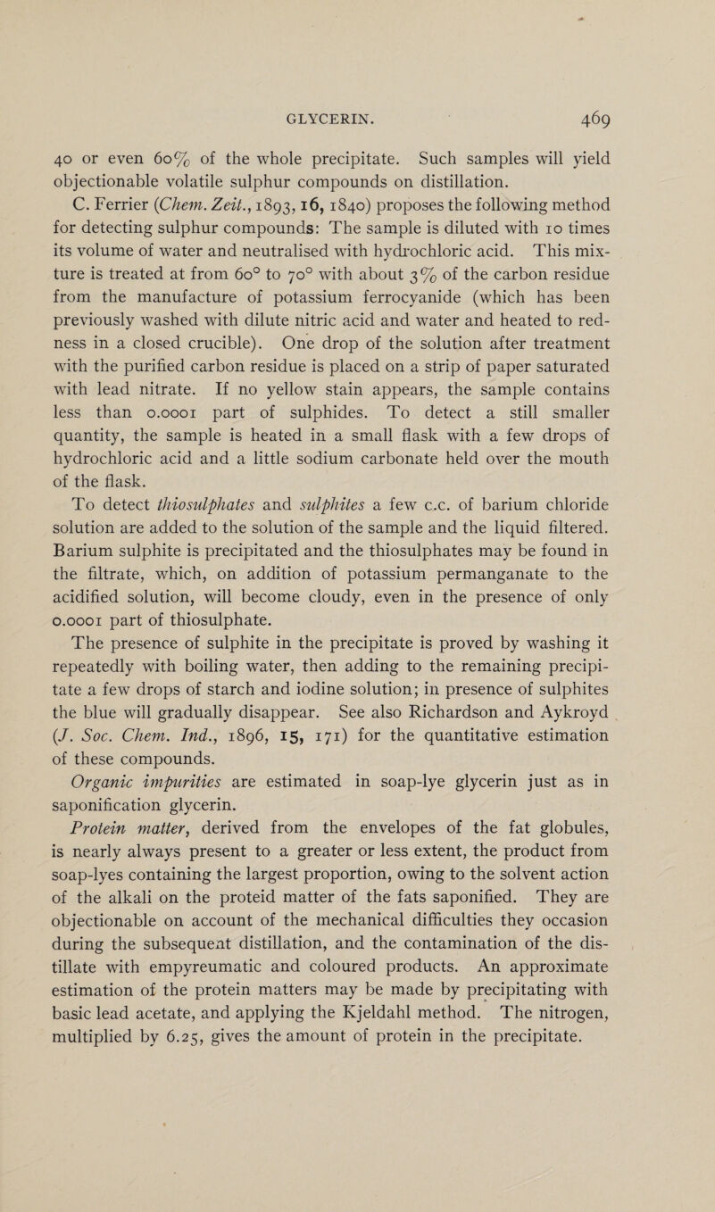 40 or even 60% of the whole precipitate. Such samples will yield objectionable volatile sulphur compounds on distillation. C. Ferrier (Chem. Zeit., 1893,16, 1840) proposes the following method for detecting sulphur compounds: The sample is diluted with 10 times its volume of water and neutralised with hydrochloric acid. This mix¬ ture is treated at from 6o° to 70° with about 3% of the carbon residue from the manufacture of potassium ferrocyanide (which has been previously washed with dilute nitric acid and water and heated to red¬ ness in a closed crucible). One drop of the solution after treatment with the purified carbon residue is placed on a strip of paper saturated with lead nitrate. If no yellow stain appears, the sample contains less than 0.0001 part of sulphides. To detect a still smaller quantity, the sample is heated in a small flask with a few drops of hydrochloric acid and a little sodium carbonate held over the mouth of the flask. To detect thiosulphates and sulphites a few c.c. of barium chloride solution are added to the solution of the sample and the liquid filtered. Barium sulphite is precipitated and the thiosulphates may be found in the filtrate, which, on addition of potassium permanganate to the acidified solution, will become cloudy, even in the presence of only 0.0001 part of thiosulphate. The presence of sulphite in the precipitate is proved by washing it repeatedly with boiling water, then adding to the remaining precipi¬ tate a few drops of starch and iodine solution; in presence of sulphites the blue will gradually disappear. See also Richardson and Aykroyd (/. Soc. Chem. Ind., 1896, 15, 171) for the quantitative estimation of these compounds. Organic impurities are estimated in soap-lye glycerin just as in saponification glycerin. Protein matter, derived from the envelopes of the fat globules, is nearly always present to a greater or less extent, the product from soap-lyes containing the largest proportion, owing to the solvent action of the alkali on the proteid matter of the fats saponified. They are objectionable on account of the mechanical difficulties they occasion during the subsequexit distillation, and the contamination of the dis¬ tillate with empyreumatic and coloured products. An approximate estimation of the protein matters may be made by precipitating with basic lead acetate, and applying the Kjeldahl method. The nitrogen, multiplied by 6.25, gives the amount of protein in the precipitate.