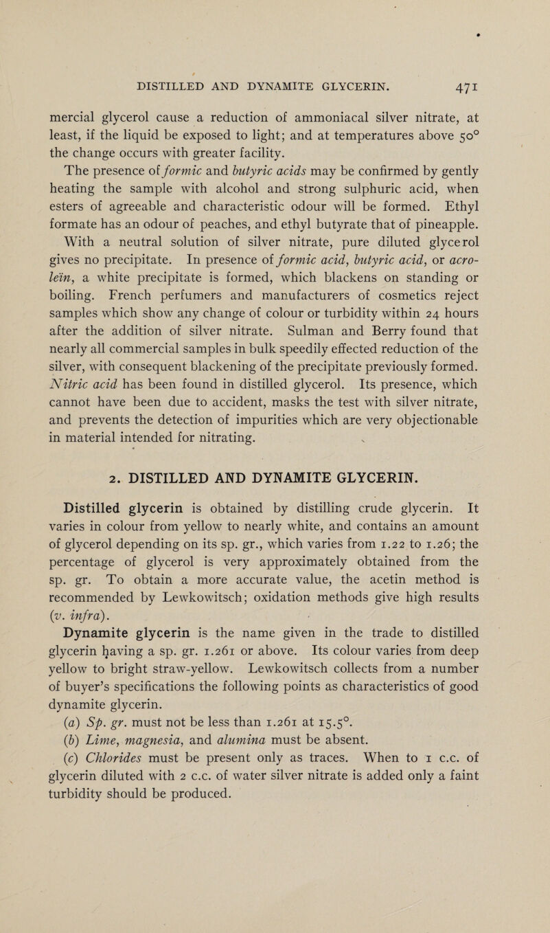 mercial glycerol cause a reduction of ammoniacal silver nitrate, at least, if the liquid be exposed to light; and at temperatures above 50° the change occurs with greater facility. The presence of formic and butyric acids may be confirmed by gently heating the sample with alcohol and strong sulphuric acid, when esters of agreeable and characteristic odour will be formed. Ethyl formate has an odour of peaches, and ethyl butyrate that of pineapple. With a neutral solution of silver nitrate, pure diluted glycerol gives no precipitate. In presence of formic acid, butyric acid, or acro¬ lein, a white precipitate is formed, which blackens on standing or boiling. French perfumers and manufacturers of cosmetics reject samples which show any change of colour or turbidity within 24 hours after the addition of silver nitrate. Sulman and Berry found that nearly all commercial samples in bulk speedily effected reduction of the silver, with consequent blackening of the precipitate previously formed. Nitric acid has been found in distilled glycerol. Its presence, which cannot have been due to accident, masks the test with silver nitrate, and prevents the detection of impurities which are very objectionable in material intended for nitrating. 4 2. DISTILLED AND DYNAMITE GLYCERIN. Distilled glycerin is obtained by distilling crude glycerin. It varies in colour from yellow to nearly white, and contains an amount of glycerol depending on its sp. gr., which varies from 1.22 to 1.26; the percentage of glycerol is very approximately obtained from the sp. gr. To obtain a more accurate value, the acetin method is recommended by Lewkowitsch; oxidation methods give high results (v. infra). Dynamite glycerin is the name given in the trade to distilled glycerin having a sp. gr. 1.261 or above. Its colour varies from deep yellow to bright straw-yellow. Lewkowitsch collects from a number of buyer’s specifications the following points as characteristics of good dynamite glycerin. (a) Sp. gr. must not be less than 1.261 at 15.50. (b) Lime, magnesia, and alumina must be absent. (c) Chlorides must be present only as traces. When to 1 c.c. of glycerin diluted with 2 c.c. of water silver nitrate is added only a faint turbidity should be produced.
