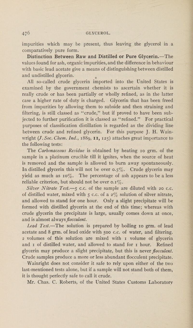 impurities which may be present, thus leaving the glycerol in a comparatively pure form. Distinction Between Raw and Distilled or Pure Glycerin.—The values found for ash, organic impurities, and the difference in behaviour with basic lead acetate give a means of distinguishing between distilled and undistilled glycerin. All so-called crude glycerin imported into the United States is examined by the government chemists to ascertain whether it is really crude or has been partially or wholly refined, as in the latter case a higher rate of duty is charged. Glycerin that has been freed from impurities by allowing them to subside and then straining and filtering, is still classed as “crude,” but if proved to have been sub¬ jected to further purification it is classed as “refined.” For practical purposes of classification distillation is regarded as the dividing line between crude and refined glycerin. For this purpose J. H. Wain- wright (J.Soc. Chem. Ind., 1889, 11, 125) attaches great importance to the following tests: The Carbonaceous Residue is obtained by heating 10 grm. of the sample in a platinum crucible till it ignites, when the source of heat is removed and the sample is allowed to burn away spontaneously. In distilled glycerin this will not be over 0.5%. Crude glycerin may yield as much as 10%. The percentage of ash appears to be a less reliable criterion, but should not be over 0.1%. Silver Nitrate Test.—5 c.c. of the sample are diluted with 20 c.c. of distilled water, mixed with 5 c.c. of a 2% solution of silver nitrate, and allowed to stand for one hour. Only a slight precipitate will be formed with distilled glycerin at the end of this time; whereas with crude glycerin the precipitate is large, usually comes down at once, and is almost always flocculent. Lead Test.—The solution is prepared by boiling 10 grm. of lead acetate and 8 grm. of lead oxide with 500 c.c. of water, and filtering. 2 volumes of this solution are mixed with 1 volume of glycerin and 1 of distilled water, and allowed to stand for 1 hour. Refined glycerin may produce a slight precipitate, but this is never flocculent. Crude samples produce a more or less abundant flocculent precipitate. Wainright does not consider it safe to rely upon either of the two last-mentioned tests alone, but if a sample will not stand both of them, it is thought perfectly safe to call it crude. Mr. Chas. C. Roberts, of the United States Customs Laboratorv