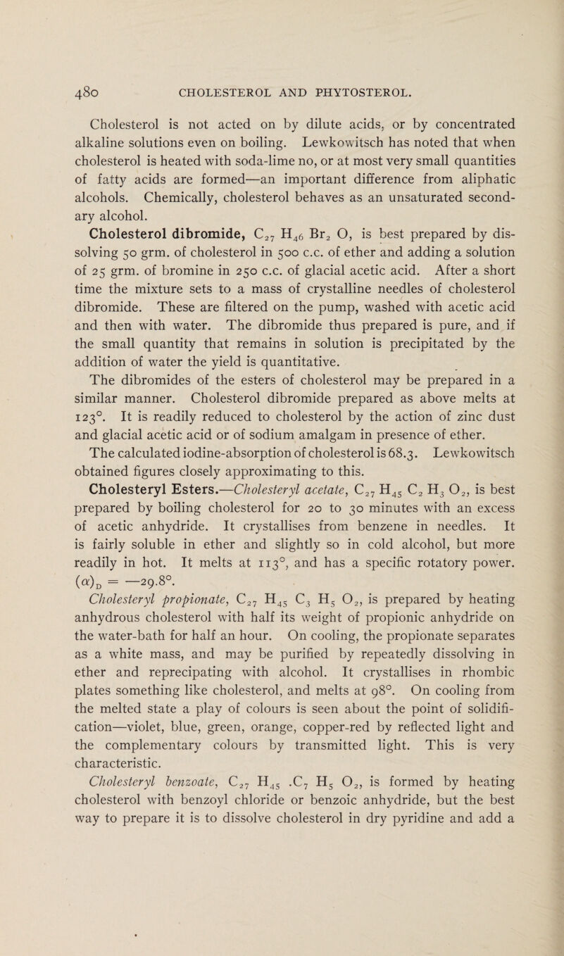 Cholesterol is not acted on by dilute acids, or by concentrated alkaline solutions even on boiling. Lewkowitsch has noted that when cholesterol is heated with soda-lime no, or at most very small quantities of fatty acids are formed—an important difference from aliphatic alcohols. Chemically, cholesterol behaves as an unsaturated second¬ ary alcohol. Cholesterol dibromide, C27 H46 Br2 O, is best prepared by dis¬ solving 50 grm. of cholesterol in 500 c.c. of ether and adding a solution of 25 grm. of bromine in 250 c.c. of glacial acetic acid. After a short time the mixture sets to a mass of crystalline needles of cholesterol dibromide. These are filtered on the pump, washed with acetic acid and then with water. The dibromide thus prepared is pure, and if the small quantity that remains in solution is precipitated by the addition of water the yield is quantitative. The dibromides of the esters of cholesterol may be prepared in a similar manner. Cholesterol dibromide prepared as above melts at 1230. It is readily reduced to cholesterol by the action of zinc dust and glacial acetic acid or of sodium amalgam in presence of ether. The calculated iodine-absorption of cholesterol is 68.3. Lewkowitsch obtained figures closely approximating to this. Cholesteryl Esters.—Cholesteryl acetate, C27 H45 C2 H3 02, is best prepared by boiling cholesterol for 20 to 30 minutes with an excess of acetic anhydride. It crystallises from benzene in needles. It is fairly soluble in ether and slightly so in cold alcohol, but more readily in hot. It melts at 1130, and has a specific rotatory power. («)d = —29-8° Cholesteryl propionate, C27 H4S C3 H5 02, is prepared by heating anhydrous cholesterol with half its weight of propionic anhydride on the water-bath for half an hour. On cooling, the propionate separates as a white mass, and may be purified by repeatedly dissolving in ether and reprecipating with alcohol. It crystallises in rhombic plates something like cholesterol, and melts at 98°. On cooling from the melted state a play of colours is seen about the point of solidifi¬ cation—violet, blue, green, orange, copper-red by reflected light and the complementary colours by transmitted light. This is very characteristic. Cholesteryl benzoate, C27 H4S .C7 Hs 02, is formed by heating cholesterol with benzoyl chloride or benzoic anhydride, but the best way to prepare it is to dissolve cholesterol in dry pyridine and add a