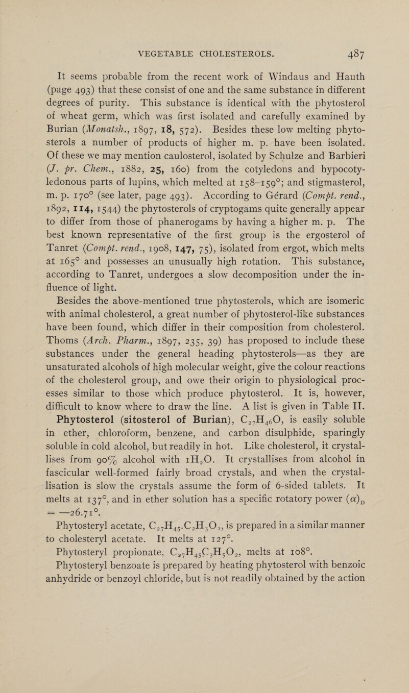 It seems probable from the recent work of Windaus and Hauth (page 493) that these consist of one and the same substance in different degrees of purity. This substance is identical with the phytosterol of wheat germ, which was first isolated and carefully examined by Burian (Monatsh., 1897, 18, 572). Besides these low melting phyto¬ sterols a number of products of higher m. p. have been isolated. Of these we may mention caulosterol, isolated by Schulze and Barbieri (/. pr. Chem., 1882, 25, 160) from the cotyledons and hypocoty- ledonous parts of lupins, which melted at 158-159°; and stigmasterol, m. p. 170° (see later, page 493). According to Gerard (Compt. rend., 1892, 114, 1544) the phytosterols of cryptogams quite generally appear to differ from those of phanerogams by having a higher m. p. The best known representative of the first group is the ergosterol of Tanret {Compt. rend., 1908, 147, 75), isolated from ergot, which melts at 165° and possesses an unusually high rotation. This substance, according to Tanret, undergoes a slow decomposition under the in¬ fluence of light. Besides the above-mentioned true phytosterols, which are isomeric with animal cholesterol, a great number of phytosterol-like substances have been found, which differ in their composition from cholesterol. Thoms {Arch. Pharm., 1897, 235, 39) has proposed to include these substances under the general heading phytosterols—as they are unsaturated alcohols of high molecular weight, give the colour reactions of the cholesterol group, and owe their origin to physiological proc¬ esses similar to those which produce phytosterol. It is, however, difficult to know where to draw the line. A list is given in Table II. Phytosterol (sitosterol of Burian), C27H460, is easily soluble in ether, chloroform, benzene, and carbon disulphide, sparingly soluble in cold alcohol, but readily in hot. Like cholesterol, it crystal¬ lises from 90% alcohol with iH20. It crystallises from alcohol in fascicular well-formed fairly broad crystals, and when the crystal¬ lisation is slow the crystals assume the form of 6-sided tablets. It melts at 1370, and in ether solution has a specific rotatory power (n)D - —26.71°. Phytosteryl acetate, C27H45.C2H302, is prepared in a similar manner to cholesteryl acetate. It melts at 127°. Phytosteryl propionate, C27H45C3H502, melts at 108°. Phytosteryl benzoate is prepared by heating phytosterol with benzoic anhydride or benzoyl chloride, but is not readily obtained by the action