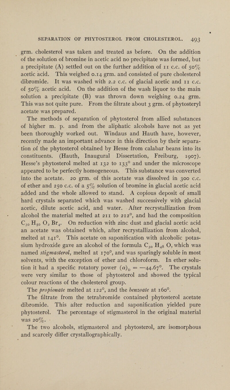 grm. cholesterol was taken and treated as before. On the addition of the solution of bromine in acetic acid no precipitate was formed, but a precipitate (A) settled out on the further addition of n c.c. of 50% acetic acid. This weighed 0.14 grm. and consisted of pure cholesterol dibromide. It was washed with 2.2 c.c. of glacial acetic and 11 c.c. of 50% acetic acid. On the addition of the wash liquor to the main solution a precipitate (B) was thrown down weighing 0.24 grm. This was not quite pure. From the filtrate about 3 grm. of phytosteryl acetate was prepared. The methods of separation of phytosterol from allied substances of higher m. p. and from the aliphatic alcohols have not as yet been thoroughly worked out. Windaus and Hauth have, however, recently made an important advance in this direction by their separa¬ tion of the phytosterol obtained by Hesse from calabar beans into its constituents. (Hauth, Inaugural Dissertation, Freiburg, 1907). Hesse’s phytosterol melted at 132 to 1330 and under the microscope appeared to be perfectly homogeneous. This substance was converted into the acetate. 20 grm. of this acetate was dissolved in 300 c.c. of ether and 250 c.c. of a 5% solution of bromine in glacial acetic acid added and the whole allowed to stand. A copious deposit of small hard crystals separated which was washed successively with glacial acetic, dilute acetic acid, and water. After recrystallization from alcohol the material melted at 211 to 2120, and had the composition C3o HSo 02 Br4. On reduction with zinc dust and glacial acetic acid an acetate was obtained which, after recrystallization from alcohol, melted at 1410. This acetate on saponification with alcoholic potas¬ sium hydroxide gave an alcohol of the formula C30 H4g O, which was named stigmasterol, melted at 170°, and was sparingly soluble in most solvents, with the exception of ether and chloroform. In ether solu¬ tion it had a specific rotatory power (a)D = —44.67°. The crystals were very similar to those of phytosterol and showed the typical colour reactions of the cholesterol group. The propionate melted at 122°, and the benzoate at 160°. The filtrate from the tetrabromide contained phytosterol acetate dibromide. This after reduction and saponification yielded pure phytosterol. The percentage of stigmasterol in the original material was 20%. - The two alcohols, stigmasterol and phytosterol, are isomorphous and scarcely differ crystallographically.