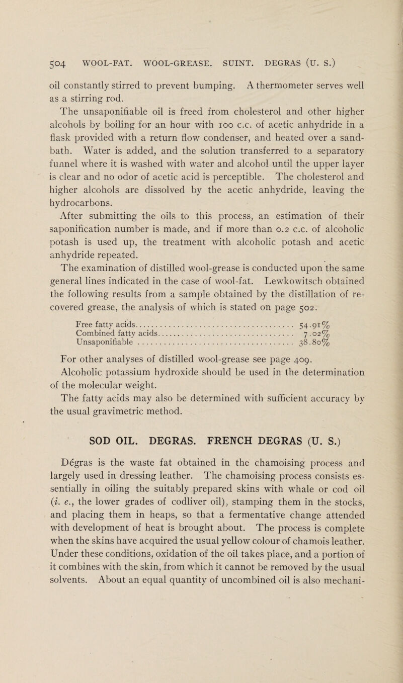 oil constantly stirred to prevent bumping. A thermometer serves well as a stirring rod. The unsaponifiable oil is freed from cholesterol and other higher alcohols by boiling for an hour with 100 c.c. of acetic anhydride in a flask provided with a return flow condenser, and heated over a sand- bath. Water is added, and the solution transferred to a separatory funnel where it is washed with water and alcohol until the upper layer is clear and no odor of acetic acid is perceptible. The cholesterol and higher alcohols are dissolved by the acetic anhydride, leaving the hydrocarbons. After submitting the oils to this process, an estimation of their saponification number is made, and if more than 0.2 c.c. of alcoholic potash is used up, the treatment with alcoholic potash and acetic anhydride repeated. The examination of distilled wool-grease is conducted upon the same general lines indicated in the case of wool-fat. Lewkowitsch obtained the following results from a sample obtained by the distillation of re¬ covered grease, the analysis of which is stated on page 502. Free fatty acids. 54.91% Combined fatty acids. 7.02% Unsaponifiable . 38.80% For other analyses of distilled wool-grease see page 409. Alcoholic potassium hydroxide should be used in the determination of the molecular weight. The fatty acids may also be determined with sufficient accuracy by the usual gravimetric method. SOD OIL. DEGRAS. FRENCH DEGRAS (U. S.) Degras is the waste fat obtained in the chamoising process and largely used in dressing leather. The chamoising process consists es¬ sentially in oiling the suitably prepared skins with whale or cod oil (i. e.y the lower grades of codliver oil), stamping them in the stocks, and placing them in heaps, so that a fermentative change attended with development of heat is brought about. The process is complete when the skins have acquired the usual yellow colour of chamois leather. Under these conditions, oxidation of the oil takes place, and a portion of it combines with the skin, from which it cannot be removed by the usual solvents. About an equal quantity of uncombined oil is also mechani-