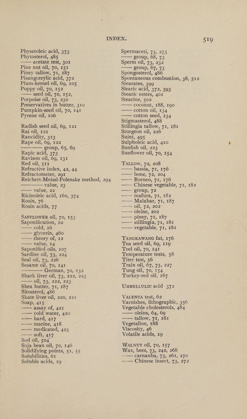 Physetoleic acid, 373 Phytosterol, 485 -acetate test, 301 Pine nut oil, 70, 151 Piney tallow, 71, 187 Pisangcerylic acid, 372 Plum-kernel oil, 69, 105 Poppy oil, 70, 152 -seed oil, 70, 152, Porpoise oil, 73, 230 Preservatives in butter, 310 Pumpkin-seed oil, 70, 141 Pyrene oil, 106 Radish seed oil, 69, 121 Rai oil, 121 Rancidity, 313 Rape oil, 69, 122 -group, 65, 69 Rapic acid, 373 Ravison oil, 69, 131 Red oil, 511 Refractive index, 42, 44 Refractometer, 291 Reichert-Meissl-Polenske method, 294 -value, 23 -value, 22 Ricinoleic acid, 160, 374 Rosin, 76 Rosin acids, 77 Safflower oil, 70, 153 Saponification, 10 -cold, 16 ■—-— glycerin, 460 -- theory of, 12 -value, 14 Saponified oils, 107 Sardine oil, 73, 224 Seal oil, 73, 226 Sesame oil, 70, 141 ---German, 70, 132 Shark liver oil, 73, 222, 223 -oil, 73, 222, 223 Shea butter, 71, 187 Sitosterol, 486 Skate liver oil, 220, 221 Soap, 415 -assay of, 421 -cold water, 420 —^— hard, 417 -marine, 418 -medicated, 423 -soft, 417 Sod oil, 504 Soja bean oil, 70, 146 Solidifying points, 51, 55 Solubilities, 61 Soluble acids, 19 Spermaceti, 73, 273 -group, 68, 73 Sperm oil, 73, 232 -group, 67, 73 Spongosterol, 486 Spontaneous combustion, 38, 512 Stearates, 399 Slearic acid, 372, 393 Stearic esters, 401 Stearine, 502 -coconut, 188, 190 -cotton oil, 134 -cotton seed, 134 Stigmasterol, 488 Stillingia tallow, 71, 181 Sturgeon oil, 226 Suint, 495 Sulpholeic acid, 410 Sunfish oil, 223 Sunflower oil, 70, 154 Tallow, 72, 208 -bassia, 71, 176 -bone, 72, 204 -Borneo, 71, 176 -Chinese vegetable, 71, 182 —— group, 72 --- mafura, 71, 182 -Malabar, 71, 187 -oil, 72, 202 -oleine, 202 -piney, 71, 187 -stillingia, 71, 181 -vegetable, 71, 181 Tangkawang fat, 176 Tea seed oil, 69, 119 Teel oil, 70, 141 Temperature tests, 58 Titer test, 56 Train oil, 67, 73, 227 Tung oil, 70, 154 Turkey-red oil, 167 Umbellulic acid 372 Valenta test, 62 Varnishes, lithographic, 356 Vegetable cholesterols, 484 -oleins, 64, 69 -tallow, 71, 181 Vegetaline, 188 Viscosity, 46 Volatile acids, 19 Walnut oil, 70, 157 Wax, bees, 73, 242, 268 -carnauba, 73, 261, 270 -Chinese insect, 73, 272