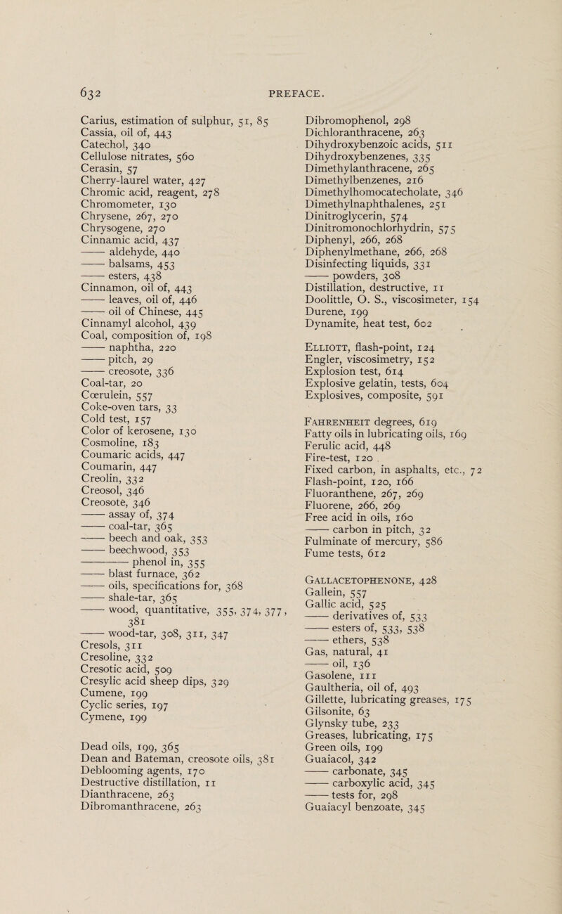 Carius, estimation of sulphur, 51, 85 Cassia, oil of, 443 Catechol, 340 Cellulose nitrates, 560 Cerasin, 57 Cherry-laurel water, 427 Chromic acid, reagent, 278 Chromometer, 130 Chrysene, 267, 270 Chrysogene, 270 Cinnamic acid, 437 -aldehyde, 440 -balsams, 453 -esters, 438 Cinnamon, oil of, 443 -leaves, oil of, 446 -oil of Chinese, 445 Cinnamyl alcohol, 439 Coal, composition of, 198 -naphtha, 220 -pitch, 29 -creosote, 336 Coal-tar, 20 Coerulein, 557 Coke-oven tars, 33 Cold test, 157 Color of kerosene, 130 Cosmoline, 183 Coumaric acids, 447 Coumarin, 447 Creolin, 332 Creosol, 346 Creosote, 346 -assay of, 374 -coal-tar, 365 -beech and oak, 353 -beech wood, 353 -phenol in, 355 -blast furnace, 362 -oils, specifications for, 368 -shale-tar, 365 -wood, quantitative, 355. 374, 377 > 381 -wood-tar, 308, 311, 347 Cresols, 311 Cresoline, 332 Cresotic acid, 509 Cresylic acid sheep dips, 329 Cumene, 199 Cyclic series, 197 Cymene, 199 Dead oils, 199, 365 Dean and Bateman, creosote oils, 381 Deblooming agents, 170 Destructive distillation, 11 Dianthracene, 263 Dibromanthracene, 263 Dibromophenol, 298 Dichloranthracene, 263 Dihydroxybenzoic acids, 511 Dihydroxybenzenes, 335 Dimethylanthracene, 265 Dimethylbenzenes, 216 Dimethylhomocatecholate, 346 Dimethylnaphthalenes, 251 Dinitroglycerin, 574 Dinitromonochlorhydrin, 575 Diphenyl, 266, 268 Diphenylmethane, 266, 268 Disinfecting liquids, 331 -powders, 308 Distillation, destructive, 11 Doolittle, O. S., viscosimeter, 154 Durene, 199 Dynamite, heat test, 602 Elliott, flash-point, 124 Engler, viscosimetry, 152 Explosion test, 614 Explosive gelatin, tests, 604 Explosives, composite, 591 Fahrenheit degrees, 619 Fatty oils in lubricating oils, 169 Ferulic acid, 448 Fire-test, 120 Fixed carbon, in asphalts, etc., 72 Flash-point, 120, 166 Fluoranthene, 267, 269 Fluorene, 266, 269 Free acid in oils, 160 -carbon in pitch, 32 Fulminate of mercury, 586 Fume tests, 612 Gallacetophenone, 428 Gallein, 557 Gallic acid, 525 -derivatives of, 533 -esters of, 533, 538 -ethers, 538 Gas, natural, 41 -—- oil, 136 Gasolene, in Gaultheria, oil of, 493 Gillette, lubricating greases, 175 Gilsonite, 63 Glynsky tube, 233 Greases, lubricating, 175 Green oils, 199 Guaiacol, 342 -carbonate, 345 -carboxylic acid, 345 -tests for, 298 Guaiacyl benzoate, 345