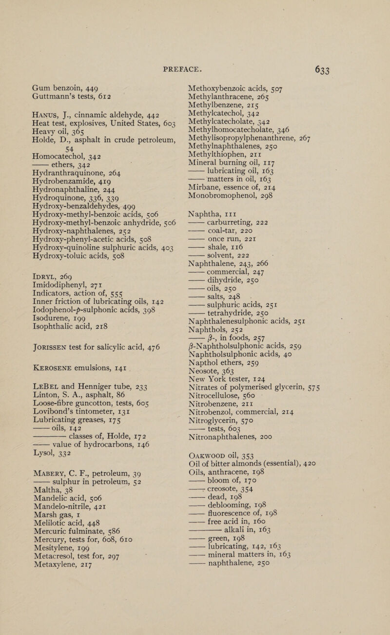 Gum benzoin, 449 Guttmann’s tests, 612 Hanus, J., cinnamic aldehyde, 442 Heat test, explosives, United States, 603 Heavy oil, 365 Holde, D., asphalt in crude petroleum, 54 Homocatechol, 342 -ethers, 342 Hydranthraquinone, 264 Hydrobenzamide, 419 Hydronaphthaline, 244 Hydroquinone, 336, 339 Hydroxy-benzaldehydes, 499 Hydroxy-methyl-benzoic acids, 506 Hydroxy-methyl-benzoic anhydride, 506 Hydroxy-naphthalenes, 252 Hydroxy-phenyl-acetic acids, 508 Hydroxy-quinoline sulphuric acids, 403 Hydroxy-toluic acids, 508 Idryl, 269 Imidodiphenyl, 271 Indicators, action of, 555 Inner friction of lubricating oils, 142 IodophenoLp-sulphonic acids, 398 Isodurene, 199 Isophthalic acid, 218 Jorissen test for salicylic acid, 476 Kerosene emulsions, 141 LeBel and Henniger tube, 233 Linton, S. A., asphalt, 86 Loose-fibre guncotton, tests, 605 Lovibond’s tintometer, 131 Lubricating greases, 175 -oils, 142 -classes of, Holde, 172 -value of hydrocarbons, 146 Lysol, 332 Mabery, C. F., petroleum, 39 -sulphur in petroleum, 52 Maltha, 38 Mandelic acid, 506 Mandelo-nitrile, 421 Marsh gas, 1 Melilotic acid, 448 Mercuric fulminate, 586 Mercury, tests for, 608, 610 Mesitylene, 199 Metacresol, test for, 297 Metaxylene, 217 Methoxybenzoic acids, 507 Methylanthracene, 265 Methylbenzene, 215 Methylcatechol, 342 Methylcatecholate, 342 Methylhomocatecholate, 346 Methylisopropylphenanthrene, 267 Methylnaphthalenes, 250 Methylthiophen, 211 Mineral burning oil, 117 -lubricating oil, 163 -matters in oil, 163 Mirbane, essence of, 214 Monobromophenol, 298 Naphtha, in -carburreting, 222 - coal-tar, 220 - once run, 221 - shale, 116 -solvent, 222 Naphthalene, 243, 266 -commercial, 247 -dihydride, 250 -oils, 250 -salts, 248 -sulphuric acids, 251 -tetrahydride, 250 Naphthalenesulphonic acids, 251 Naphthols, 252 -/?-, in foods, 257 /LNaphtholsulphonic acids, 259 Naphtholsulphonic acids, 40 Napthol ethers, 259 Neosote, 363 New York tester, 124 Nitrates of polymerised glycerin, 575 Nitrocellulose, 560 Nitrobenzene, 211 Nitrobenzol, commercial, 214 Nitroglycerin, 570 --tests, 603 Nitronaphthalenes, 200 Oakwood oil, 353 Oil of bitter almonds (essential), 420 Oils, anthracene, 198 -bloom of, 170 -r creosote, 354 -— dead, 198 -deblooming, 198 -fluorescence of, 198 -free acid in, 160 -- alkali in, 163 -green, 198 -lubricating, 142, 163 -mineral matters in, 163 -naphthalene, 250