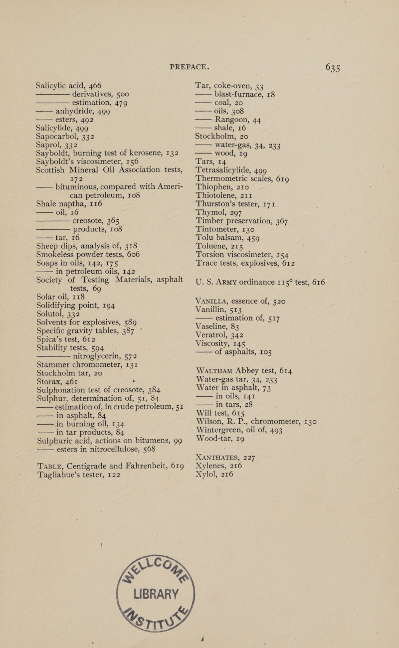 Salicylic acid, 466 —-derivatives, 500 -estimation, 479 -anhydride, 499 -esters, 492 Salicylide, 499 Sapocarbol, 332 Saprol, 332 Sayboldt, burning test of kerosene, 132 Sayboldt’s viscosimeter, 156 Scottish Mineral Oil Association tests, 172 -bituminous, compared with Ameri¬ can petroleum, 108 Shale naptha, 116 -oil, 16 -creosote, 365 -products, 108 -tar, 16 Sheep dips, analysis of, 318 Smokeless powder tests, 606 Soaps in oils, 142, 175 -in petroleum oils, 142 Society of Testing Materials, asphalt tests, 69 Solar oil, 118 Solidifying point, 194 Solutol, 332 Solvents for explosives, 589 Specific gravity tables, 387 ' Spica’s test, 612 Stability tests, 594 -nitroglycerin, 572 Stammer chromometer, 131 Stockholm tar, 20 Storax, 461 * Sulphonation test of creosote, 384 Sulphur, determination of, 51, 84 -estimation of, in crude petroleum, 51 -in asphalt, 84 -- in burning oil, 134 -in tar products, 84 Sulphuric acid, actions on bitumens, 99 -esters in nitrocellulose, 568 Table, Centigrade and Fahrenheit, 619 Tagliabue’s tester, 122 Tar, coke-oven, 33 -blast-furnace, 18 -coal, 20 -oils, 308 -Rangoon, 44 -shale, 16 Stockholm, 20 -water-gas, 34, 233 -wood, 19 Tars, 14 Tetrasalicylide, 499 Thermometric scales, 619 Thiophen, 210 Thiotolene, 211 Thurston’s tester, 171 Thymol, 297 Timber preservation, 367 Tintometer, 130 Tolu balsam, 459 Toluene, 215 Torsion viscosimeter, 154 Trace tests, explosives, 612 U. S. Army ordinance 1150 test, 616 Vanilla, essence of, 520 Vanillin, 513 -estimation of, 517 Vaseline, 83 Veratrol, 342 Viscosity, 145 -of asphalts, 105 Waltham Abbey test, 614 Water-gas tar, 34, 233 Water in asphalt, 73 -in oils, 141 -in tars, 28 Will test, 615 Wilson, R. P., chromometer, 130 Wintergreen, oil of, 493 Wood-tar, 19 Xanthates, 227 Xylenes, 216 Xylol, 216 1