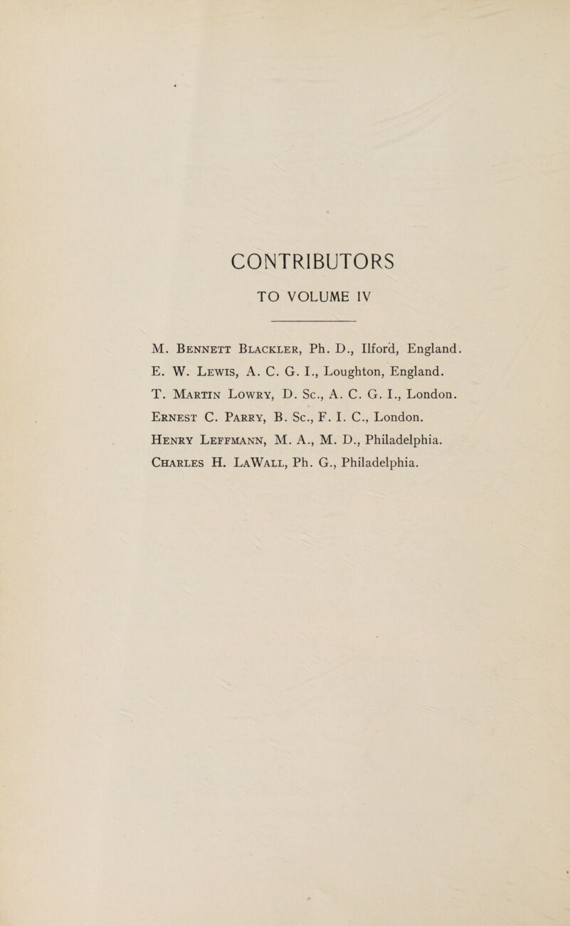 CONTRIBUTORS TO VOLUME IV M. Bennett Blackler, Ph. D., Ilford, England. E. W. Lewis, A. C. G. I., Loughton, England. T. Martin Lowry, D. Sc., A. C. G. I., London. Ernest C. Parry, B. Sc., F. I. C., London. Henry Leffmann, M. A., M. D., Philadelphia. Charles H. LaWall, Ph. G., Philadelphia.