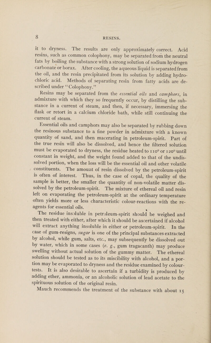 it to dryness. The results are only approximately correct. Acid resins, such as common colophony, may be separated from the neutral fats by boiling the substance with a strong solution of sodium hydrogen carbonate or borax. After cooling, the aqueous liquid is separated from the oil, and the resin precipitated from its solution by adding hydro¬ chloric acid. Methods of separating resin from fatty acids are de¬ scribed under “ Colophony.” Resins may be separated from the essential oils and camphors, in admixture with which they so frequently occur, by distilling the sub¬ stance in a current of steam, and then, if necessary, immersing the flask or retort in a calcium chloride bath, while still continuing the current of steam. Essential oils and camphors may also be separated by rubbing down the resinous substance to a fine powder in admixture with a known quantity of sand, and then macerating in petroleum-spirit. Part of the true resin will also be dissolved, and hence the filtered solution must be evaporated to dryness, the residue heated to no°or 120° until constant in weight, and the weight found added to that of the undis¬ solved portion, when the loss will be the essential oil and other volatile / constituents. The amount of resin dissolved by the petroleum-spirit is often of interest. Thus, in the case of copal, the quality of the sample is better, the smaller the quantity of non-volatile matter dis¬ solved by the petroleum-spirit. The mixture of ethereal oil and resin left on evaporating the petroleum-spirit at the ordinary temperature often yields more or less characteristic colour-reactions with the re¬ agents for essential oils. The residue insoluble in petroleum-spirit should be weighed and then treated with either, after which it should be ascertained if alcohol will extract anything insoluble in either or petroleum-spirit. In the case of gum-resigns, sugar is one of the principal substances extracted by alcohol, while gum, salts, etc., may subsequently be dissolved out by water, which in some cases (e. g., gum tragacanth) may produce swelling without actual solution of the gummy matter. The ethereal solution should be tested as to its miscibility with alcohol, and a por¬ tion may be evaporated to dryness and the residue examined by colour- tests. It is also desirable to ascertain if a turbidity is produced by adding ether, ammonia, or an alcoholic solution of lead acetate to the spirituous solution of the original resin. Mauch recommends the treatment of the substance with about 15