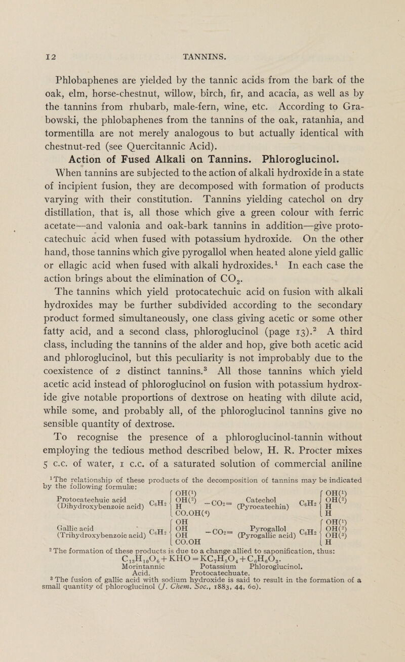 Phlobaphenes are yielded by the tannic acids from the bark of the oak, elm, horse-chestnut, willow, birch, fir, and acacia, as well as by the tannins from rhubarb, male-fern, wine, etc. According to Gra- bowski, the phlobaphenes from the tannins of the oak, ratanhia, and tormentilla are not merely analogous to but actually identical with chestnut-red (see Quercitannic Acid). Action of Fused Alkali on Tannins. Phloroglucinol. When tannins are subjected to the action of alkali hydroxide in a state of incipient fusion, they are decomposed with formation of products varying with their constitution. Tannins yielding catechol on dry distillation, that is, all those which give a green colour with ferric acetate—and valonia and oak-bark tannins in addition—give proto- r catechuic acid when fused with potassium hydroxide. On the other hand, those tannins which give pyrogallol when heated alone yield gallic or ellagic acid when fused with alkali hydroxides.1 In each case the action brings about the elimination of C02. The tannins which yield protocatechuic acid on fusion with alkali hydroxides may be further subdivided according to the secondary product formed simultaneously, one class giving acetic or some other fatty acid, and a second class, phloroglucinol (page 13).2 A third class, including the tannins of the alder and hop, give both acetic acid and phloroglucinol, but this peculiarity is not improbably due to the coexistence of 2 distinct tannins.3 All those tannins which yield acetic acid instead of phloroglucinol on fusion with potassium hydrox¬ ide give notable proportions of dextrose on heating with dilute acid, while some, and probably all, of the phloroglucinol tannins give no sensible quantity of dextrose. To recognise the presence of a phloroglucinol-tannin without employing the tedious method described below, H. R. Procter mixes 5 c.c. of water, 1 c.c. of a saturated solution of commercial aniline xThe relationship of these products of the decomposition of tannins may be indicated by the following formulae: ' OH(i) gH<2) —C02 = CO.OH(4) OH OH OH CO.OH Protocatechuic acid (Dihydroxybenzoic acid) Gallic acid (Trihydroxybenzoic acid) C6H2 C6H2 Catechol (Pyx-ocatechin) r oho c„h2 °h« COi= Pyrogallol n tto (Pyrogallic acid) LH f OHO) OHO) OHO) H 2 The formation of these products is due to a change allied to saponification, thus: C13H10O6 + KHO = KC7H504 + C6H603. Morintannic Potassium Phloroglucinol. Acid. Protocatechuate. 3 The fusion of gallic acid with sodium hydroxide is said to result in the formation of a small quantity of phloroglucinol (J. Ckem. Soc., 1883, 44, 60).