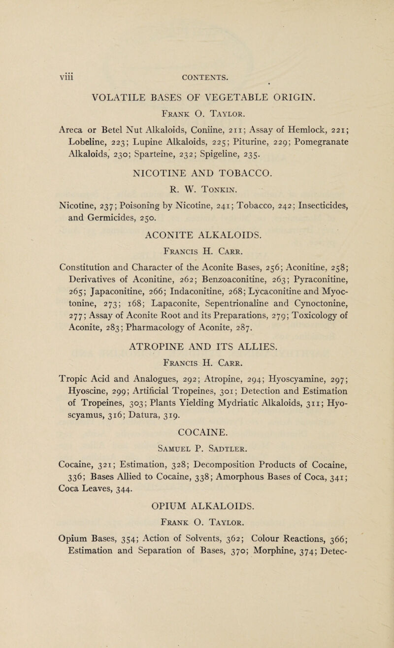 VOLATILE BASES OF VEGETABLE ORIGIN. Frank O. Taylor. Areca or Betel Nut Alkaloids, Coniine, 211; Assay of Hemlock, 221; Lobeline, 223; Lupine Alkaloids, 225; Piturine, 229; Pomegranate Alkaloids, 230; Sparteine, 232; Spigeline, 235. NICOTINE AND TOBACCO. R. W. Tonkin. Nicotine, 237; Poisoning by Nicotine, 241; Tobacco, 242; Insecticides, and Germicides, 250. ACONITE ALKALOIDS. Francis H. Carr. Constitution and Character of the Aconite Bases, 256; Aconitine, 258; Derivatives of Aconitine, 262; Benzoaconitine, 263; Pyraconitine, 265; Japaconitine, 266; Indaconitine, 268; Lycaconitine and Myoc- tonine, 273; 168; Lapaconite, Sepentrionaline and Cynoctonine, 277; Assay of Aconite Root and its Preparations, 279; Toxicology of Aconite, 283; Pharmacology of Aconite, 287. ATROPINE AND ITS ALLIES. Francis H. Carr. Tropic Acid and Analogues, 292; Atropine, 294; Hyoscyamine, 297; Hyoscine, 299; Artificial Tropeines, 301; Detection and Estimation of Tropeines, 303; Plants Yielding Mydriatic Alkaloids, 311; Hyo- scyamus, 316; Datura, 319. COCAINE. Samuel P. Sadtler. Cocaine, 321; Estimation, 328; Decomposition Products of Cocaine, 336; Bases Allied to Cocaine, 338; Amorphous Bases of Coca, 341; Coca Leaves, 344. OPIUM ALKALOIDS. Frank O. Taylor. Opium Bases, 354; Action of Solvents, 362; Colour Reactions, 366; Estimation and Separation of Bases, 370; Morphine, 374; Detec-