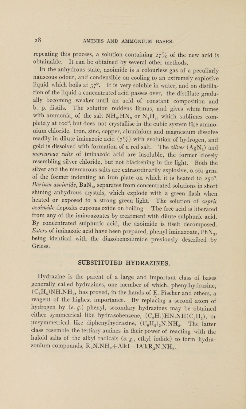 repeating this process, a solution containing 27% of the new acid is obtainable. It can be obtained by several other methods. In the anhydrous state, azoimide is a colourless gas of a peculiarly nauseous odour, and condensible on cooling to an extremely explosive liquid which boils at 370. It is very soluble in water, and on distilla¬ tion of the liquid a concentrated acid passes over, the distillate gradu¬ ally becoming weaker until an acid of constant composition and b. p. distils. The solution reddens litmus, and gives white fumes with ammonia, of the salt NH3.HN3 or N4H4, which sublimes com¬ pletely at 1 oo°, but does not crystallise in the cubic system like ammo¬ nium chloride. Iron, zinc, copper, aluminium and magnesium dissolve readily in dilute iminazoic acid (7%) with evolution of hydrogen, and gold is dissolved with formation of a red salt. The silver (AgN3) and mercurous salts of iminazoic acid are insoluble, the former closely resembling silver chloride, but not blackening in the light. Both the silver and the mercurous salts are extraordinarily explosive, 0.001 grm. of the former indenting an iron plate on which it is heated to 250°. Barium azoimide, BaN6, separates from concentrated solutions in short shining anhydrous crystals, which explode with a green flash when heated or exposed to a strong green light. The solution of cupric azoimide deposits cuprous oxide on boiling. The free acid is liberated from any of the iminoazoates by treatment with dilute sulphuric acid. By concentrated sulphuric acid, the azoimide is itself decomposed. Esters of iminazoic acid have been prepared, phenyl iminazoate, PhN3, being identical with the diazobenzolimide previously described by Griess. SUBSTITUTED HYDRAZINES. 1 Hydrazine is the parent of a large and important class of bases generally called hydrazines, one member of which, phenylhydrazine, (C6H5)NH.NH2, has proved, in the hands of E. Fischer and others, a reagent of the highest importance. By replacing a second atom of hydrogen by (e. g.) phenyl, secondary hydrazines may be obtained either symmetrical like hydrazobenzene, (C6H5)HN.NH(C6H5), or unsymmetrical like diphenylhydrazine, (C6H5)2N.NH2. The latter class resemble the tertiary amines in their power of reacting with the haloid salts of the alkyl radicals (e. g., ethyl iodide) to form hydra- zonium compounds, R2N.NH2 + Alkl= IAlkR2N.NH2.