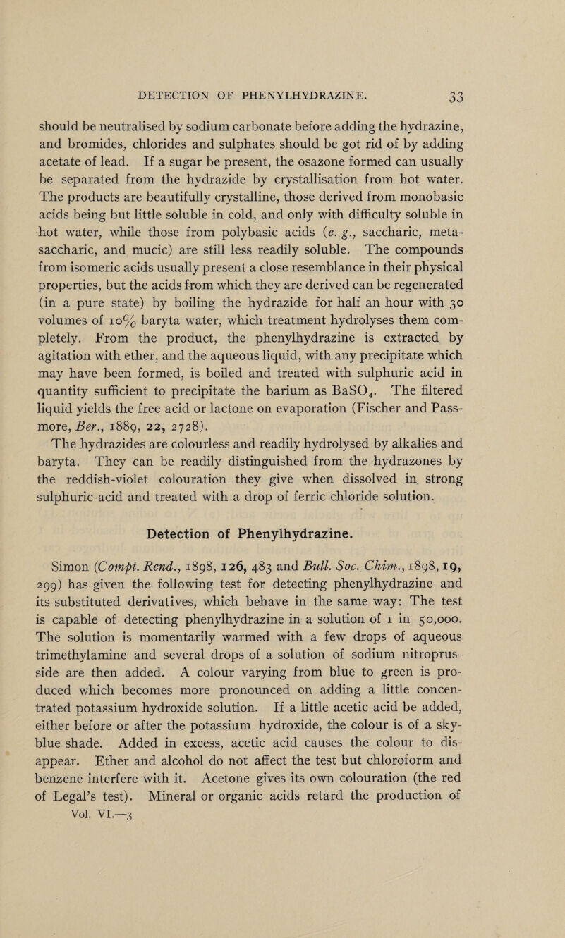 should be neutralised by sodium carbonate before adding the hydrazine, and bromides, chlorides and sulphates should be got rid of by adding acetate of lead. If a sugar be present, the osazone formed can usually be separated from the hydrazide by crystallisation from hot water. The products are beautifully crystalline, those derived from monobasic acids being but little soluble in cold, and only with difficulty soluble in hot water, while those from polybasic acids (e. g., saccharic, meta- saccharic, and mucic) are still less readily soluble. The compounds from isomeric acids usually present a close resemblance in their physical properties, but the acids from which they are derived can be regenerated (in a pure state) by boiling the hydrazide for half an hour with 30 volumes of 10% baryta water, which treatment hydrolyses them com¬ pletely. From the product, the phenylhydrazine is extracted by agitation with ether, and the aqueous liquid, with any precipitate which may have been formed, is boiled and treated with sulphuric acid in quantity sufficient to precipitate the barium as BaS04. The filtered liquid yields the free acid or lactone on evaporation (Fischer and Pass- more, Ber., 1889, 22, 2728). The hydrazides are colourless and readily hydrolysed by alkalies and baryta. They can be readily distinguished from the hydrazones by the reddish-violet colouration they give when dissolved in strong sulphuric acid and treated with a drop of ferric chloride solution. Detection of Phenylhydrazine. Simon (Compt. Rend., 1898, 126, 483 and Bull. Soc. Chim., 1898,19, 299) has given the following test for detecting phenylhydrazine and its substituted derivatives, which behave in the same way: The test is capable of detecting phenylhydrazine in a solution of 1 in 50,000. The solution is momentarily warmed with a few drops of aqueous trimethyl amine and several drops of a solution of sodium nitroprus- side are then added. A colour varying from blue to green is pro¬ duced which becomes more pronounced on adding a little concen¬ trated potassium hydroxide solution. If a little acetic acid be added, either before or after the potassium hydroxide, the colour is of a sky- blue shade. Added in excess, acetic acid causes the colour to dis¬ appear. Ether and alcohol do not affect the test but chloroform and benzene interfere with it. Acetone gives its own colouration (the red of Legal’s test). Mineral or organic acids retard the production of Vol. VI.—3