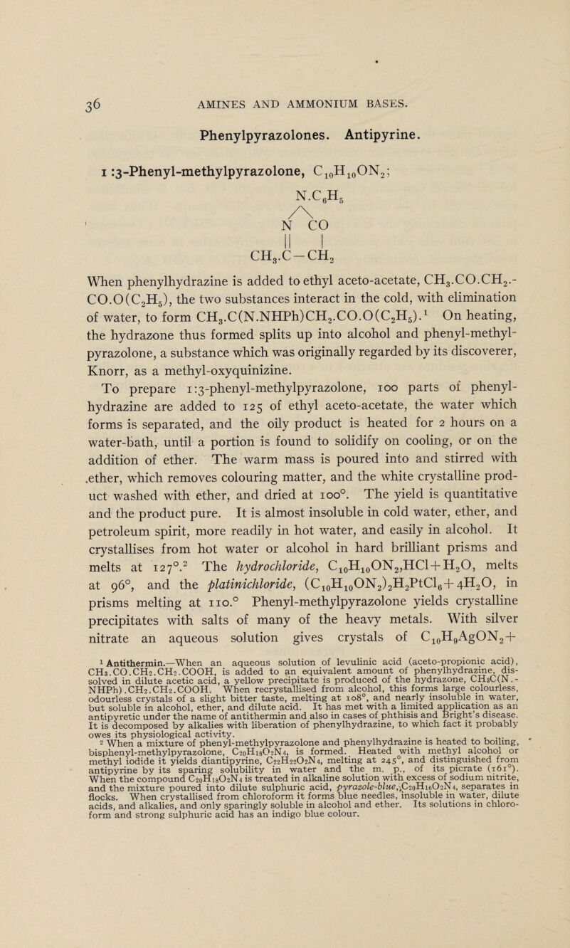 Phenylpyrazolones. Antipyrine. i :3-Phenyl-methylpyrazolone, C10H10ON2; N.C6H5 /\ N CO CH3.C-CH2 When phenylhydrazine is added to ethyl aceto-acetate, CH3.CO.CH2.- CO.O(C2H5), the two substances interact in the cold, with elimination of water, to form CH3.C(N.NHPh)CH2.CO.O(C2H5).1 On heating, the hydrazone thus formed splits up into alcohol and phenyl-methyl- pyrazolone, a substance which was originally regarded by its discoverer, Knorr, as a methyl-oxyquinizine. To prepare i:3-phenyl-methylpyrazolone, ioo parts of phenyl¬ hydrazine are added to 125 of ethyl aceto-acetate, the water which forms is separated, and the oily product is heated for 2 hours on a water-bath, until a portion is found to solidify on cooling, or on the addition of ether. The warm mass is poured into and stirred with .ether, which removes colouring matter, and the white crystalline prod¬ uct washed with ether, and dried at ioo°. The yield is quantitative and the product pure. It is almost insoluble in cold water, ether, and petroleum spirit, more readily in hot water, and easily in alcohol. It crystallises from hot water or alcohol in hard brilliant prisms and melts at 1270.2 The hydrochloride, C10H10ON2,HCl + H2O, melts at 96°, and the platinichloride, (C10H10ON2)2H2PtCl6+4H2O, in prisms melting at iio.° Phenyl-methylpyrazolone yields crystalline precipitates with salts of many of the heavy metals. With silver nitrate an aqueous solution gives crystals of C10H9AgON2 + 1 Antithermin.—When an aqueous solution of levulinic acid (aceto-propionic acid), CH3.CO.CH2.CH2.COOH, is added to an equivalent amount of phenylhydrazine, dis¬ solved in dilute acetic acid, a yellow precipitate is produced of the hydrazone, CHsC(N.- NHPh) .CH2.CH2.COOH. When recrystallised from alcohol, this forms large colourless, odourless crystals of a slight bitter taste, melting at io8°, and nearly insoluble m water, but soluble in alcohol, ether, and dilute acid. It has met with a limited application as an antipyretic under the name of antithermin and also in cases of phthisis and Bright’s disease. It is decomposed by alkalies with liberation of phenylhydrazine, to which fact it probably owes its physiological activity. . 2 When a mixture of phenyl-methylpyrazolone and phenylhydrazine is heated to boiling, bisphenyl-methylpyrazolone, C20H18O2N4, is formed. Heated with methyl alcohol or methyl iodide it yields diantipyrine, C22H22O2N4, melting at 2450, and distinguished from antipyrine by its sparing solubility in water and the m. p., of its picrate (1610). When the compound C20H18O2N4 is treated in alkaline solution with excess of sodium nitrite, and the mixture poured into dilute sulphuric acid, pyrazole-blue,\C20H16O2N4, separates in flocks. When crystallised from chloroform it forms blue needles, insoluble in water, dilute acids, and alkalies, and only sparingly soluble in alcohol and ether. Its solutions in chloro¬ form and strong sulphuric acid has an indigo blue colour.