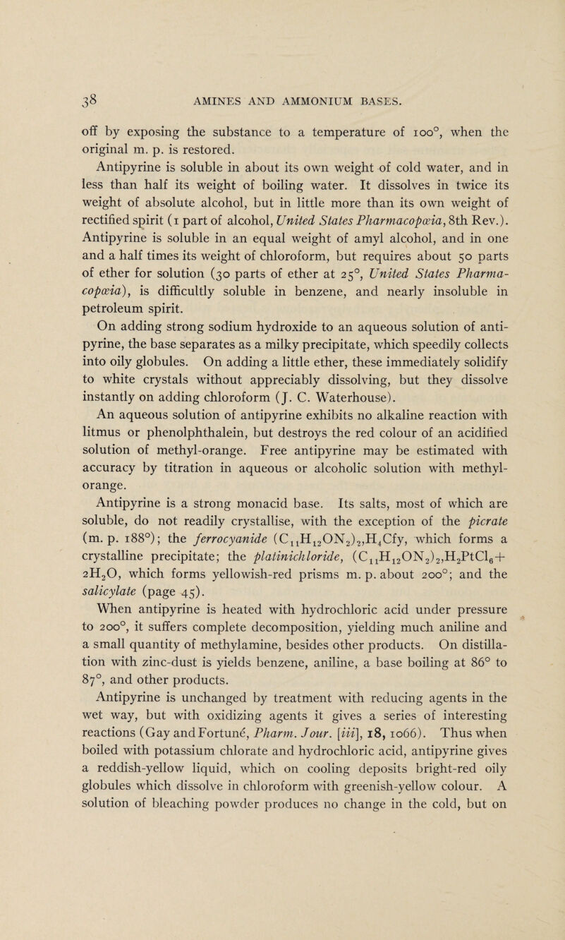 off by exposing the substance to a temperature of ioo°, when the original m. p. is restored. Antipyrine is soluble in about its own weight of cold water, and in less than half its weight of boiling water. It dissolves in twice its weight of absolute alcohol, but in little more than its own weight of rectified spirit (i part of alcohol, United States Pharmacopoeia, 8th Rev.). Antipyrine is soluble in an equal weight of amyl alcohol, and in one and a half times its weight of chloroform, but requires about 50 parts of ether for solution (30 parts of ether at 250, United States Pharma¬ copoeia), is difficultly soluble in benzene, and nearly insoluble in petroleum spirit. On adding strong sodium hydroxide to an aqueous solution of anti¬ pyrine, the base separates as a milky precipitate, which speedily collects into oily globules. On adding a little ether, these immediately solidify to white crystals without appreciably dissolving, but they dissolve instantly on adding chloroform (J. C. Waterhouse). An aqueous solution of antipyrine exhibits no alkaline reaction with litmus or phenolphthalein, but destroys the red colour of an acidified solution of methyl-orange. Free antipyrine may be estimated with accuracy by titration in aqueous or alcoholic solution with methyl- orange. Antipyrine is a strong monacid base. Its salts, most of which are soluble, do not readily crystallise, with the exception of the picrate (m. p. 188°); the ferrocyanide (C11H12ON2)2,H4Cfy, which forms a crystalline precipitate; the platinichloride, (C11H12ON2)2,H2PtCl6 + 2H20, which forms yellowish-red prisms m. p. about 200°; and the salicylate (page 45). When antipyrine is heated with hydrochloric acid under pressure to 200°, it suffers complete decomposition, yielding much aniline and a small quantity of methylamine, besides other products. On distilla¬ tion with zinc-dust is yields benzene, aniline, a base boiling at 86° to 87°, and other products. Antipyrine is unchanged by treatment with reducing agents in the wet way, but with oxidizing agents it gives a series of interesting reactions (Gay and Fortune, Pharm. Jour. [Hi], 18, 1066). Thus when boiled with potassium chlorate and hydrochloric acid, antipyrine gives a reddish-yellow liquid, which on cooling deposits bright-red oily globules which dissolve in chloroform with greenish-yellow colour. A solution of bleaching powder produces no change in the cold, but on