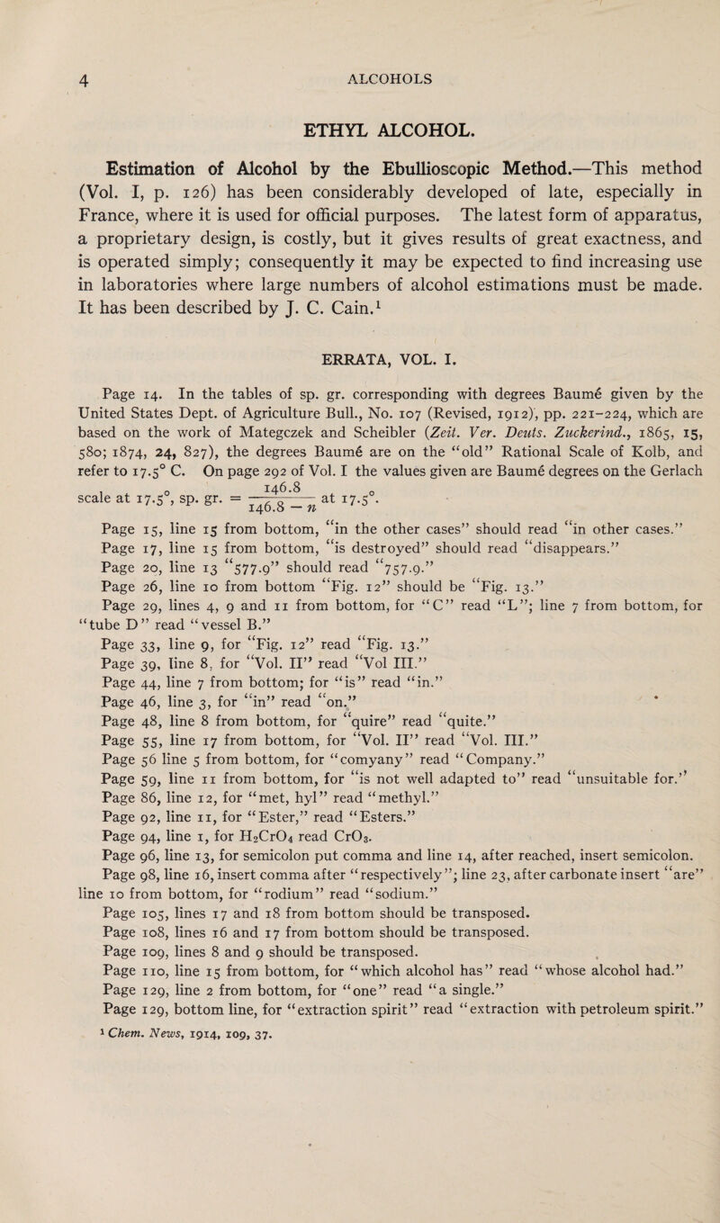 ETHYL ALCOHOL. Estimation of Alcohol by the Ebullioscopic Method.—This method (Vol. I, p. 126) has been considerably developed of late, especially in France, where it is used for official purposes. The latest form of apparatus, a proprietary design, is costly, but it gives results of great exactness, and is operated simply; consequently it may be expected to find increasing use in laboratories where large numbers of alcohol estimations must be made. It has been described by J. C. Cain,1 ERRATA, VOL. I. Page 14. In the tables of sp. gr. corresponding with degrees Baume given by the United States Dept, of Agriculture Bull., No. 107 (Revised, 1912), pp. 221-224, which are based on the work of Mategczek and Scheibler (Zeit. Ver. Deuts. Zuckerind., 1865, 15, 580; 1874, 24, 827), the degrees Baume are on the “old” Rational Scale of Kolb, and refer to 17.5° C. On page 292 of Vol. I the values given are Baume degrees on the Gerlach , o 146.8 0 scale at 17.5 , sp. gr. = --- % _n at 17.5 . Page 15, line 15 from bottom, “in the other cases” should read “in other cases.” Page 17, line 15 from bottom, “is destroyed” should read “disappears.” Page 20, line 13 “577.9” should read “757.9.” Page 26, line 10 from bottom “Fig. 12” should be “Fig. 13.” Page 29, lines 4, 9 and 11 from bottom, for “C” read “L”; line 7 from bottom, for “tube D” read “vessel B.” Page 33, line 9, for “Fig. 12” read “Fig. 13.” Page 39, line 8, for “Vol. II” read “Vol III.” Page 44, line 7 from bottom; for “is” read “in.” Page 46, line 3, for “in” read “on.” Page 48, line 8 from bottom, for “quire” read “quite.” Page 55, line 17 from bottom, for “Vol. II” read “Vol. III.” Page 56 line 5 from bottom, for “comyany” read “Company.” Page 59, line 11 from bottom, for “is not well adapted to” read “unsuitable for.’’ Page 86, line 12, for “met, hyl” read “methyl.” Page 92, line n, for “Ester,” read “Esters.” Page 94, line 1, for H2Cr04 read CrC>3. Page 96, line 13, for semicolon put comma and line 14, after reached, insert semicolon. Page 98, line 16, insert comma after “respectively”; line 23, after carbonate insert “are” line 10 from bottom, for “rodium” read “sodium.” Page 105, lines 17 and 18 from bottom should be transposed. Page 108, lines 16 and 17 from bottom should be transposed. Page 109, lines 8 and 9 should be transposed. Page no, line 15 from bottom, for “which alcohol has” read “whose alcohol had.” Page 129, line 2 from bottom, for “one” read “a single.” Page 129, bottom line, for “extraction spirit” read “extraction with petroleum spirit.” 1 Chem. News, 1914, 109, 37.