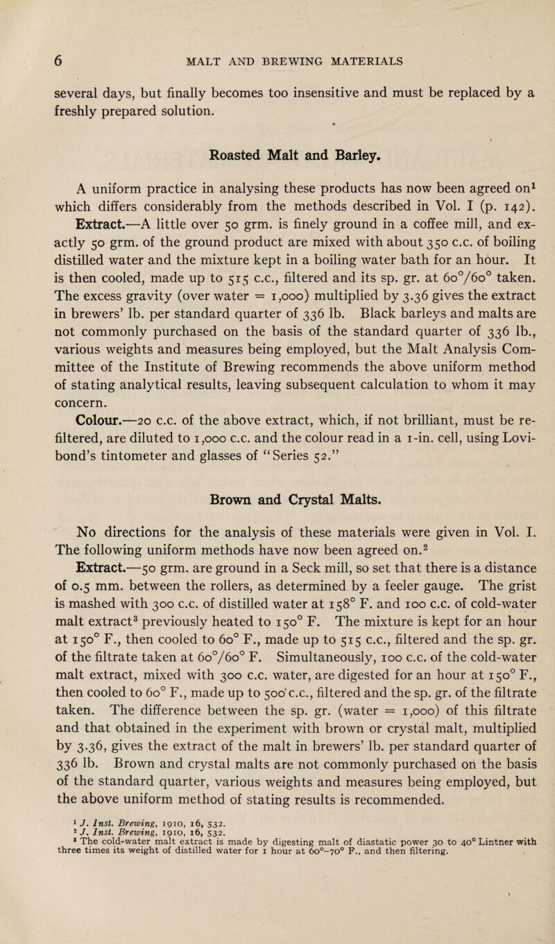 several days, but finally becomes too insensitive and must be replaced by a freshly prepared solution. 4 I Roasted Malt and Barley. A uniform practice in analysing these products has now been agreed on1 which differs considerably from the methods described in Vol. I (p. 142). Extract.—A little over 50 grm. is finely ground in a coffee mill, and ex¬ actly 50 grm. of the ground product are mixed with about 350 c.c. of boiling distilled water and the mixture kept in a boiling water bath for an hour. It is then cooled, made up to 515 c.c., filtered and its sp. gr. at 6o°/6o° taken. The excess gravity (over water = 1,000) multiplied by 3.36 gives the extract in brewers’ lb. per standard quarter of 336 lb. Black barleys and malts are not commonly purchased on the basis of the standard quarter of 336 lb., various weights and measures being employed, but the Malt Analysis Com¬ mittee of the Institute of Brewing recommends the above uniform method of stating analytical results, leaving subsequent calculation to whom it may concern. Colour.—20 c.c. of the above extract, which, if not brilliant, must be re¬ filtered, are diluted to 1,000 c.c. and the colour read in a i-in. cell, using Lovi- bond’s tintometer and glasses of “Series 52.” Brown and Crystal Malts. No directions for the analysis of these materials were given in Vol. I. The following uniform methods have now been agreed on.2 Extract.—50 grm. are ground in a Seek mill, so set that there is a distance of 0.5 mm. between the rollers, as determined by a feeler gauge. The grist is mashed with 300 c.c. of distilled water at 158° F. and 100 c.c. of cold-water malt extract3 previously heated to 150° F. The mixture is kept for an hour at 150° F., then cooled to 6o° F., made up to 515 c.c., filtered and the sp. gr. of the filtrate taken at 6o°/6o° F. Simultaneously, 100 c.c. of the cold-water malt extract, mixed with 300 c.c. water, are digested for an hour at 150° F., then cooled to 6o° F., made up to 500'c.c., filtered and the sp. gr. of the filtrate taken. The difference between the sp. gr. (water = 1,000) of this filtrate and that obtained in the experiment with brown or crystal malt, multiplied by 3.36, gives the extract of the malt in brewers’ lb. per standard quarter of 336 lb. Brown and crystal malts are not commonly purchased on the basis of the standard quarter, various weights and measures being employed, but the above uniform method of stating results is recommended. 1 J. Inst. Brewing, 1910, 16, 532. 2 J. Inst. Brewing, 1910, 16, 532. 3 The cold-water malt extract is made by digesting malt of diastatic power 30 to 40° Lintner with three times its weight of distilled water for 1 hour at 6o°-70° F., and then filtering.