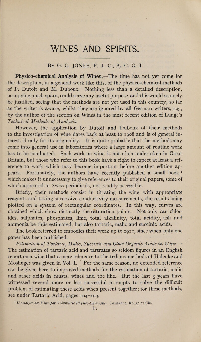 WINES AND SPIRITS.' By G. C. JONES, F. I. C., A. C. G. I. Physico-chemical Analysis of Wines.—The time has not yet come for the description, in a general work like this, of the physico-chemical methods of P. Dutoit and M. Duboux. Nothing less than a detailed description, occupying much space, could serve any useful purpose, and this would scarcely be justified, seeing that the methods are not yet used in this country, so far as the writer is aware, whilst they are ignored by all German writers, e.g,, by the author of the section on Wines in the most recent edition of Lunge’s Technical Methods of Analysis. However, the application by Dutoit and Duboux of their methods to the investigation of wine dates back at least to 1908 and is of general in¬ terest, if only for its originality. It is quite probable that the methods may come into general use in laboratories where a large amount of routine work has to be conducted. Such work on wine is not often undertaken in Great Britain, but those who refer to this book have a right to expect at least a ref¬ erence to work which may become important before another edition ap¬ pears. Fortunately, the authors have recently published a small book,1 which makes it unnecessary to give references to their original papers, some of which appeared in Swiss periodicals, not readily accessible. Briefly, their methods consist in titrating the wine with appropriate reagents and taking successive conductivity measurements, the results being plotted on a system of rectangular coordinates. In this way, curves are obtained which show distinctly the saturation points. Not only can chlor¬ ides, sulphates, phosphates, lime, total alkalinity, total acidity, ash and ammonia be thus estimated, but also tartaric, malic and succinic acids. The book referred to embodies their work up to 1912, since when only one paper has been published. Estimation of Tartaric, Malic, Succinic and Other Organic Acids in Wine.— The estimation of tartaric acid and tartrates so seldom figures in an English report on a wine that a mere reference to the tedious methods of Halenke and Moslinger was given in Vol. I. For the same reason, no extended reference can be given here to improved methods for the estimation of tartaric, malic and other acids in musts, wines and the like. But the last 5 years have witnessed several more or less successful attempts to solve the difficult problem of estimating these acids when present together; for these methods, see under Tartaric Acid, pages 104-109. 1 L'Analyse des Vins par Volumetrie Physico-Chimique. Lausanne, Rouge et Cie. v.