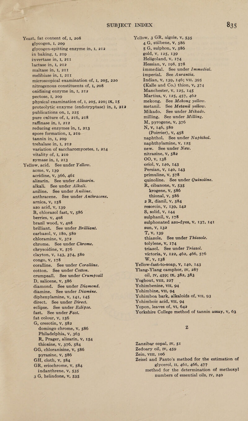 Yeast, fat content of, 1, 208 glycogen, I, 209 glycogen-spitting enzyme in, I, 212 in baking, I, 219 invertase in, I, 211 lactase in, I, 212 maltase in, I, 211 melibiase in, I, 211 microscopical examination of, I, 205, 220 nitrogenous constituents of, I, 208 oxidising enzyme in, I, 212 pectose, 1, 209 physical examination of, 1, 205, 220; ix, 15 proteolytic enxyme (endotryptase) in, I, 212 publications on, I, 225 pure culture of, 1, 216, 218 raffinase in, I, 212 reducing enzymes in, I, 213 spore formation, I, 210 tannin in, I, 209 trehalase in, I, 212 variation of saccharomycetes, iy 214 vitality of, I, 210 zymase in, I, 2x3 Yellow, acid. See under Yellow. acme, v, 139 acridine, v, 366, 461 alizarin. See under Alizarin. alkali. See under Alkali. aniline. See under Aniline. anthracene. See under Anthracene. arnica, V, 158 azo acid, v, 139 B, chlorazol fast, v, 586 berries, v, 408 brazil wood, v, 408 brilliant. See under Brilliant. carbazol, v, 180, 580 chloramine, v, 372 chrome. See under Chrome. chrysoidine, v, 576 clayton, v, 143, 374. 58o Congo, v, 178 coralline. See under Coralline. cotton. See under Cotton. crumpsall. See under Crumpsall D, salicene, V, 586 diamond. See under Diamond. diamine. See under Diamine. diphenylamine, v, 141, 145 direct. See under Direct. eclipse. See under Eclipse. fast. See under Fast. fat colour, v, 156 G, cresotin, v, 582 domingo chrome, V, 586 Philadelphia, v, 363 R, Prager, alizarin, v, 154 thioxine, v, 376, 584 GG, chloranisine, v, 586 pyrazine, V, 586 GH, cloth, V, 584 GR, eriochrome, v, 584 indanthrene, v, 535 3 G, helindone, v, 535 Yellow, 3 GR, algole, v, 535 4 G, stilbene, V, 586 5 G, sulphon, v, 586 gold, v, 125, 139 Heligoland, v, 174 Hessian, v, 198, 578 immedial. See under Immedial. imperial. See Auranlia. Indian, v, 139. 146; Vii. 395 (Kalle and Co.) thion, v, 374 Manchester, v, 125, 145 Martius, v, 125, 457, 462 mekong. See Mekong yellow. metanil. See Metanil yellow. Mikado. See under Mikado. milling. See under Milling. M, pyrogene, V, 376 N, v, 146, 580 (Poirrier), v, 458 naphthol. See under Naphthol. naphthylamine, v, 125 new. See under New. nitrazine, V, 582 00, v, 138 oriol, V, 140, 143 Persian, v, 140, 143 primuline, V, 578 quinoline. See under Quinoline. R, cibanone, v, 535 krogene, V, 586 thional, v, 586 2 R, dianil, v, 584 resorcin, v, 139, 142 S, solid, v, 144 sulphanil, V, 178 sulphonated azo-dyes, V, 137, 141 sun, V, 132 T, v, 139 thiazole. See under Thiazole. tolylene, V, 174 triazol. See under Triazol. victoria, V, 122, 462, 466, 576 W, v, 138 Yellow-fast-to-soap, v, 140, 143 Ylang-Ylang camphor, IV, 287 oil, iv, 459; ix, 382, 383 Yoghout, viii, 227 Yohimbenine, Vii, 94 Yohimbine, Vii, 94 Yohimboa bark, alkaloids of, vii, 93 Yohimboic acid, Vii, 94 Yopon, leaves of, vi, 642 Yorkshire College method of tannin assay, v, 63 Z Zanzibar copal, iv, 51 Zedoary oil, rv, 459 Zein, viii, 106 Zeisel and Fanto’s method for the estimation of glycerol, II, 461, 466, 477 method for the determination of methoxyl numbers of essential oils, rv, 240