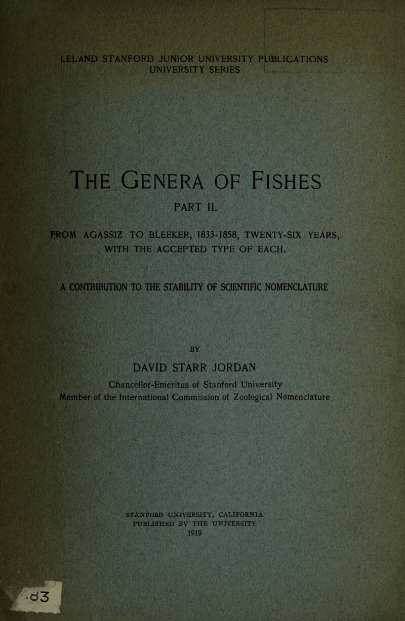 % ■ . WKM f v'^'.VL*- •’v'V: '-ic' >*•?«*■ .&’'  • • ry.'. •' 1' 4-;'- : *■.,M .///. •• •' •• . J LELAND STANFORD JUNIOR UNIVERSITY PUBLICATIONS Own? ?f^r ’r’+^EWr r.iL* 1. i . 1 } .* UNIVERSITY SERIES VI v ,7 :7--v7 *; ,7 i*,7vx:.-, ■ V/' a if’ v Al OF MW. FRi ;V, 77 Pf fe : f# PART II. AGASSIZ TO BLEEKER, 1833-1858, TWENTY-SIX YEARS WITH THE ACCEPTED TYPE OF EACH. ' L-,v E|k YfA ;Vfa ,V> §w*v.: •77 7V;? 7 R&iW' r» ;; - v ; v .w.. .tc*. ;•/' ■ . ■ Hllligigi BY DAVID STARR JORDAN •MMi mt-f: s m Member of the International Commission of Zoological Nomenclature ; 5$r PaTv w. ‘ • \}f % M > • • A J \ v . • w v •. .., *• i v . . Hhfifcj -vX Wkmmm P'lvB- u&S11 ■ 7 : >' MM, jj-'V, :■ . i'i?: SS 4mV3kt&- STANFORD UNIVERSITY, CALIFORNIA PUBLISHED BY THE UNIVERSITY 1919 mSmm