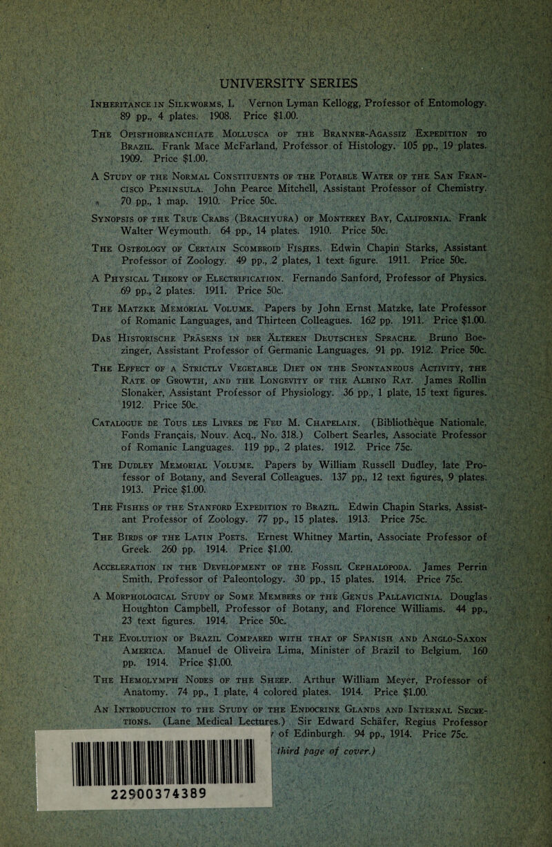 UNIVERSITY SERIES Inheritance in Silkworms, L Vernon Lyman Kellogg, Professor of Entomology. 89 pp., 4 plates. 1908. Price $1.00. The Opisthobranchiate Mollusca of the Branner-Agassiz Expedition to Brazil. Frank Mace McFarland, Professor of Histology. 105 pp., 19 plates. 1909. Price $1.00. A Study of the Normal Constituents of the Potable Water of the San Fran¬ cisco Peninsula. John Pearce Mitchell, Assistant Professor of Chemistry, si 70 pp., 1 map. 1910. Price 50c. Synopsis of the True Crabs (Brachyura) of Monterey Bay, California. Frank Walter Weymouth. 64 pp., 14 plates. 1910. Price 50c. The Osteology of Certain Scombroid Fishes. Edwin Chapin Starks, Assistant Professor of Zoology. 49 pp., 2 plates, 1 text figure. 1911. Price 50c. A Physical Theory of Electrification. Fernando Sanford, Professor of Physics. 69 pp., 2 plates. 1911. Price 50c. The Matzke Memorial Volume. Papers by John Ernst Matzke, late Professor of Romanic Languages, and Thirteen Colleagues. 162 pp. 1911. Price $1.00. Das Historische Prasens in der Alteren Deutschen Sprache. Bruno Boe- zinger, Assistant Professor of Germanic Languages. 91 pp. 1912. Price 50c. The Effect of a Strictly Vegetable Diet on the Spontaneous Activity, the Rate of Growth, and the Longevity of the Albino Rat. James Rollin Slonaker, Assistant Professor of Physiology. 36 pp., 1 plate, 15 text figures. 1912. Price 50c. Catalogue de Tous les Livres de Feu M. Ciiapelain. (Bibliotheque Nationale, Fonds Frangais, Nouv. Acq., No. 318.) Colbert Searles, Associate Professor of Romanic Languages. 119 pp., 2 plates. 1912. Price 75c. The Dudley Memorial Volume. Papers by William Russell Dudley, late Pro¬ fessor of Botany, and Several Colleagues. 137 pp„ 12 text figures, 9 plates. 1913. Price $1.00. The Fishes of the Stanford Expedition to Brazil. Edwin Chapin Starks, Assist¬ ant Professor of Zoology. 77 pp., 15 plates. 1913. Price 75c. The Birds of the Latin Poets. Ernest Whitney Martin, Associate Professor of Greek. 260 pp. 1914. Price $1.00. Acceleration in the Development of the Fossil Cephalopoda. James Perrin Smith, Professor of Paleontology. 30 pp., 15 plates. 1914. Price 75c. A Morphological Study of Some Members of the Genus Pallavicinia. Douglas Houghton Campbell, Professor of Botany, and Florence Williams. 44 pp., 23 text figures. 1914. Price 50c. The Evolution of Brazil Compared with that of Spanish and Anglo-Saxon America. Manuel de Oliveira Lima, Minister of Brazil to Belgium. 160 pp. 1914. Price $1.00. The Hemolymph Nodes of the Sheep. Arthur William Meyer, Professor of Anatomy. 74 pp., 1 plate, 4 colored plates. 1914. Price $1.00. An Introduction to the Study of the Endocrine Glands and Internal Secre- .) Sir Edward Schafer, Regius Professor of Edinburgh. 94 pp., 1914. Price 75c. third page of cover.)