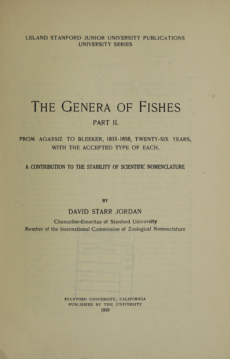 LELAND STANFORD JUNIOR UNIVERSITY PUBLICATIONS UNIVERSITY SERIES The Genera of Fishes PART II. FROM AGASSIZ TO BLEEKER, 1833-1858, TWENTY-SIX YEARS, WITH THE ACCEPTED TYPE OF EACH. A CONTRIBUTION TO THE STABILITY OF SCIENTIFIC NOMENCLATURE BY DAVID STARR JORDAN Chancellor-Emeritus of Stanford University Member of the International Commission of Zoological Nomenclature STANFORD UNIVERSITY, CALIFORNIA PUBLISHED BY THE UNIVERSITY 1919