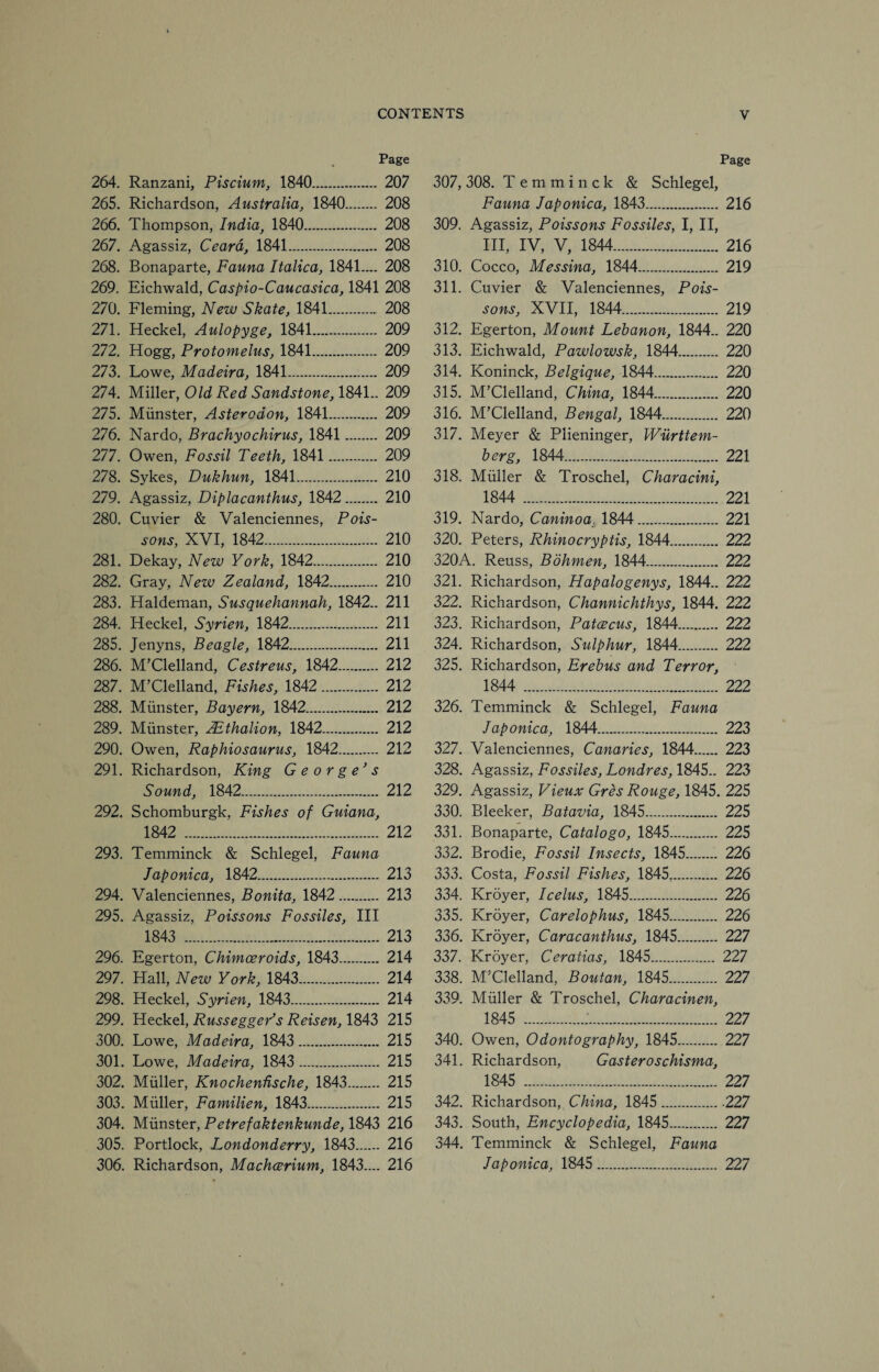 Page 264. Ranzani, Piscium, 1840. 207 265. Richardson, Australia, 1840. 208 266. Thompson, India, 1840. 208 267. Agassiz, Ceard, 1841. 208 268. Bonaparte, Fauna Italica, 1841.... 208 269. Eichwald, Caspio-Caucasica, 1841 208 270. Fleming, New Skate, 1841. 208 271. Heckel, Aulopyge, 1841. 209 272. Hogg, Protomelus, 1841. 209 273. Lowe, Madeira, 1841. 209 274. Miller, Old Red Sandstone, 1841.. 209 275. Munster, Asterodon, 1841. 209 276. Nardo, Brachyochirus, 1841 . 209 277. Owen, Fossil Teeth, 1841 . 209 278. Sykes, Dukhun, 1841. 210 279. Agassiz, Diplacanthus, 1842 . 210 280. Cuvier & Valenciennes, Pois¬ sons, XVI, 1842. 210 281. Dekay, New York, 1842. 210 282. Gray, New Zealand, 1842. 210 283. Haldeman, Susquehannah, 1842.. 211 284. Heckel, Syrien, 1842. 211 285. Jenyns, Beagle, 1842. 211 286. M’Clelland, Cestreus, 1842. 212 287. M’Clelland, Fishes, 1842. 212 288. Munster, Bayern, 1842. 212 289. Munster, Azthalion, 1842. 212 290. Owen, Raphiosaurus, 1842. 212 291. Richardson, King George's Sound, 1842. 212 292. Schomburgk, Fishes of Guiana, 1842 . 212 293. Temminck & Schlegel, Fauna Japonica, 1842. 213 294. Valenciennes, Bonita, 1842. 213 295. Agassiz, Poissons Fossiles, III 1843 . 213 296. Egerton, Chimceroids, 1843. 214 297. Hall, New York, 1843. 214 298. Heckel, Syrien, 1843. 214 299. Heckel, Russegger’s Reisen, 1843 215 300. Lowe, Madeira, 1843. 215 301. Lowe, Madeira, 1843. 215 302. Muller, Knochendsche, 1843. 215 303. Muller, Familien, 1843. 215 304. Munster, Petrefaktenkunde, 1843 216 305. Portlock, Londonderry, 1843. 216 306. Richardson, Machcerium, 1843—. 216 Page 307,308. Temminck & Schlegel, Fauna Japonica, 1843. 216 309. Agassiz, Poissons Fossiles, I, II, III, IV, V, 1844. 216 310. Cocco, Messina, 1844. 219 311. Cuvier & Valenciennes, Pois¬ sons, XVII, 1844. 219 312. Egerton, Mount Lebanon, 1844.. 220 313. Eichwald, Pawlowsk, 1844. 220 314. Koninck, Belgique, 1844. 220 315. M’Clelland, China, 1844. 220 316. M’Clelland, Bengal, 1844. 220 317. Meyer & Plieninger, Wurttem- berg, 1844. 221 318. Muller & Troschel, Characini, 1844 . 221 319. Nardo, Caninoa. 1844. 221 320. Peters, Rhinocryptis, 1844. 222 320A. Reuss, Bohmen, 1844. 222 321. Richardson, Hapalogenys, 1844.. 222 322. Richardson, Channichthys, 1844. 222 323. Richardson, Patcecus, 1844. 222 324. Richardson, Sulphur, 1844. 222 325. Richardson, Erebus and Terror, 1844 . 222 326. Temminck & Schlegel, Fauna Japonica, 1844. 223 327. Valenciennes, Canaries, 1844. 223 328. Agassiz, Fossiles, Londres, 1845.. 223 329. Agassiz, Vieux Gres Rouge, 1845. 225 330. Bleeker, Batavia, 1845. 225 331. Bonaparte, Catalogo, 1845. 225 332. Brodie, Fossil Insects, 1845. 226 333. Costa, Fossil Fishes, 1845.. 226 334. Kroyer, Icelus, 1845. 226 335. Kroyer, Carelophus, 1845. 226 336. Kroyer, Caracanthus, 1845. 227 337. Kroyer, Ceratias, 1845. 227 338. M’Clelland, Boutan, 1845. 227 339. Muller & Troschel, Characinen, 1845 .;. 227 340. Owen, Odontography, 1845. 227 341. Richardson, Gasteroschisma, 1845 . 227 342. Richardson, China, 1845..227 343. South, Encyclopedia, 1845. 227 344. Temminck & Schlegel, Fauna Japonica, 1845. 227