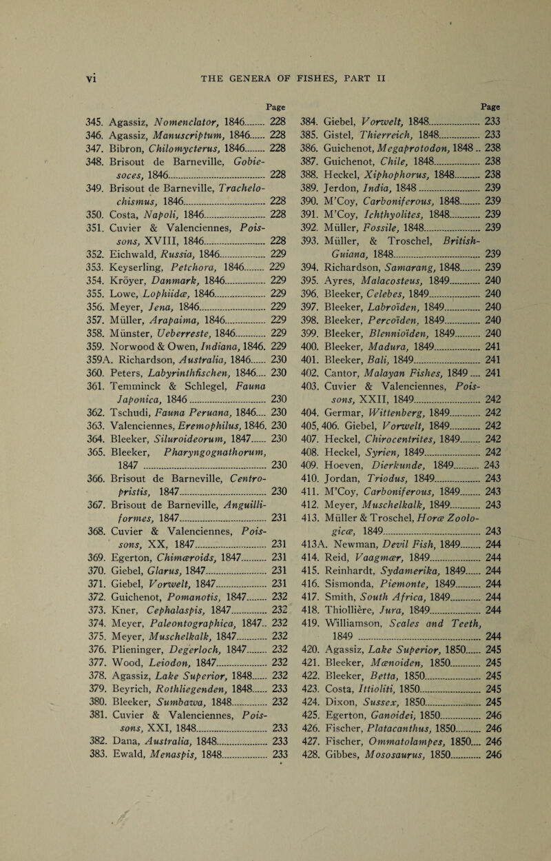 Page 345. Agassiz, Nomenclator, 1846. 228 346. Agassiz, Manus crip turn, 1846. 228 347. Bibron, Chilomycterus, 1846. 228 348. Brisout de Barneville, Gobie- soces, 1846. 228 349. Brisout de Barneville, Trachelo- chismus, 1846. 228 350. Costa, Napoli, 1846. 228 351. Cuvier & Valenciennes, Pois¬ sons, XVIII, 1846. 228 352. Eichwald, Russia, 1846. 229 353. Keyserling, Petchora, 1846. 229 354. Kroyer, Danmark, 1846. 229 355. Lowe, Lophiidce, 1846. 229 356. Meyer, Jena, 1846. 229 357. Muller, Arapaima, 1846. 229 358. Munster, Ueberreste, 1846. 229 359. Norwood & Owen, Indiana, 1846. 229 359A. Richardson, Australia, 1846 230 360. Peters, Labyrinthhschen, 1846.... 230 361. Temminck & Schlegel, Fauna Japonica, 1846. 230 362. Tschudi, Fauna Peruana, 1846.... 230 363. Valenciennes, Eremophilus, 1846. 230 364. Bleeker, Siluroideorum, 1847 230 365. Bleeker, Pharyngognathorum, 1847 . 230 366. Brisout de Barneville, Centro- pristis, 1847. 230 367. Brisout de Barneville, Anguilli- formes, 1847. 231 368. Cuvier & Valenciennes, Pois¬ sons, XX, 1847. 231 369. Egerton, Chimceroids, 1847. 231 370. Giebel, Glarus, 1847. 231 371. Giebel, Vorwelt, 1847. 231 372. Guichenot, Pomanotis, 1847. 232 373. Kner, Cephalaspis, 1847. 232 374. Meyer, Pale onto graphica, 1847.. 232 375. Meyer, Muschelkalk, 1847. 232 376. Plieninger, Degerloch, 1847. 232 377. Wood, Leiodon, 1847. 232 378. Agassiz, Lake Superior, 1848. 232 379. Beyrich, Rothliegenden, 1848. 233 380. Bleeker, Sumbawa, 1848. 232 381. Cuvier & Valenciennes, Pois¬ sons, XXI, 1848. 233 382. Dana, Australia, 1848. 233 383. Ewald, Menaspis, 1848. 233 Page 384. Giebel, Vorwelt, 1848. 233 385. Gistel, Thierreich, 1848. 233 386. Guichenot, Megaprotodon, 1848.. 238 387. Guichenot, Chile, 1848. 238 388. Heckel, Xiphophorus, 1848. 238 389. Jerdon, India, 1848. 239 390. M’Coy, Carboniferous, 1848. 239 391. M’Coy, Ichthyolites, 1848. 239 392. Muller, Fossile, 1848. 239 393. Muller, & Troschel, British- Guiana, 1848. 239 394. Richardson, Samarang, 1848. 239 395. Ayres, Malacosteus, 1849. 240 396. Bleeker, Celebes, 1849. 240 397. Bleeker, Labroiden, 1849. 240 398. Bleeker, Perco'iden, 1849. 240 399. Bleeker, Blennioiden, 1849. 240 400. Bleeker, Madura, 1849. 241 401. Bleeker, Bali, 1849. 241 402. Cantor, Malayan Fishes, 1849.... 241 403. Cuvier & Valenciennes, Pois¬ sons, XXII, 1849. 242 404. Germar, Wittenberg, 1849. 242 405. 406. Giebel, Vorwelt, 1849. 242 407. Heckel, Chirocentrites, 1849. 242 408. Heckel, Syrien, 1849. 242 409. Hoeven, Dierkunde, 1849. 243 410. Jordan, Triodus, 1849. 243 411. M’Coy, Carboniferous, 1849. 243 412. Meyer, Muschelkalk, 1849. 243 413. Muller & Troschel, Horce Zoolo¬ gies, 1849. 243 413A. Newman, Devil Fish, 1849. 244 414. Reid, Vaagmcer, 1849. 244 415. Reinhardt, Sydamerika, 1849. 244 416. Sismonda, Piemonte, 1849. 244 417. Smith, South Africa, 1849. 244 418. Thiolliere, Jura, 1849. 244 419. Williamson, Scales and Teeth, 1849 . 244 420. Agassiz, Lake Superior, 1850. 245 421. Bleeker, Mcenoiden, 1850. 245 422. Bleeker, Betta, 1850. 245 423. Costa, Ittioliti, 1850. 245 424. Dixon, Sussex, 1850. 245 425. Egerton, Ganoidei, 1850. 246 426. Fischer, Platacanthus, 1850. 246 427. Fischer, Ommatolampes, 1850.... 246 428. Gibbes, Mososaurus, 1850. 246