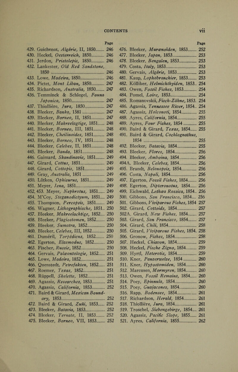 • • Page 429. Guichenot, Algerie, II, 1850. 246 430. Heckel, Oesterreich, 1850. 246 431. Jerdon, Pristolepis, 1850. 246 432. Lankester, Old Red Sandstone, 1850 .. 246 433. Lowe, Madeira, 1850. 246 434. Pictet, Mont Liban, 1850. 247 435. Richardson, Australia, 1850. 247 436. Temminck & Schlegel, Fauna Japonica, 1850. 247 437. Thiolliere, Jura, 1850. 247 438. Bleeker, Banka, 1581 . 247 439. Bleeker, Borneo, II, 1851. 247 440. Bleeker, Makreelagtige, 1851. 248 441. Bleeker, Borneo, III, 1851. 248 442. Bleeker, Cheilinoides, 1851. 248 443. Bleeker, Borneo, IV, 1851. 248 444. Bleeker, Celebes, II, 1851. 248 445. Bleeker, Banda, 1851. 248 446. Gaimard, Skandinavie, 1851. 249 447. Girard, Cottus, 1851. 249 448. Girard, Cottopis, 1851. 249 449. Gray, Australia, 1851 . 249 450. Liitken, Ophisurus, 1851. 249 451. Meyer, Jena, 1851. 249 452. 453. Meyer, Nephrotus, 1851. 249 454. M’Coy, Steganodictyum, 1851.... 249 455. Thompson, Percopsis, 1851. 249 456. Wagner, Lithographische, 1851- 250 457. Bleeker, Makreelachtige, 1852.... 250 458. Bleeker, Plagiostomen, 1852. 250 459. Bleeker, Sumatra, 1852. 250 460. Bleeker, Celebes, III, 1852. 250 461. Dumeril, Torpediens, 1852. 250 462. Egerton, Elasmodus, 1852. 250 463. Fischer, Russie, 1852. 250 464. Gervais, Palceontologie, 1852. 251 465. Lowe, Madeira, 1852. 251 466. Quenstedt, Petrefakten, 1852. 251 467. Roemer, Texas, 1852. 251 468. Riippell, Skelette, 1852. 251 469. Agassiz, Researches, 1853. 251 470. Agassiz, California, 1853. 252 471. Baird & Girard, Mexican Bound¬ ary, 1853. 252 472. Baird & Girard, Zuhi, 1853. 252 473. Bleeker, Batavia, 1853. 252 474. Bleeker, Ternate, II, 1853. 252 475. Bleeker, Borneo, VII, 1853. 252 Page 476. Bleeker, Murcenoiden, 1853. 252 477. Bleeker, Japan, 1853. 253 478. Bleeker, Bengalen, 1853. 253 479. Costa, Italy, 1853. 253 480. Gervais, Algerie, 1853. 253 481. Kaup, Lophobranchier, 1853. 253 482. Kolliker, Helmichthyiden, 1853.. 254 483. Owen, Fossil Fishes, 1853. 254 484. Pomel, Loire, 1853. 254 485. Romanovskii, Fisch-Zdhne, 1853. 254 486. Agassiz, Tennessee River, 1854.. 254 487. Agassiz, Holconoti, 1854. 255 488. Ayres, California, 1854. 255 489. Ayres, Four Fishes, 1854. 255 490. Baird & Girard, Texas, 1854. 255 491. Baird & Girard, Cochlognathus, 1854 . 255 492. Bleeker, Batavia, 1854. 255 493. Bleeker, Flores, 1854. 256 494. Bleeker, Amboina, 1854. 256 494A. Bleeker, Celebes, 1854. 256 495. Brandt, Belonopsis, 1854. 256 496. Costa, Napoli, 1854. 256 497. Egerton, Fossil Fishes, 1854. 256 498. Egerton, Dipteronotus, 1854. 256 499. Eichwald, Lethcea Rossica, 1854.. 256 500. Gibbons, San Francisco, 1854.... 256 501. Gibbons, Viviparous Fishes, 1854 257 502. Girard, Cottoids, 1854. 257 502A. Girard, New Fishes, 1854. 257 503. Girard, San Francisco, 1854. 257 504. Girard, Chili, 1854. 258 505. Girard, Viviparous Fishes, 1854. 258 506. Gronow, Fishes, 1854. 258 507. Heckel, Chiavon, 1854. 259 508. Heckel, Fische Zigno, 1854. 259 509. Hyrtl, Heterotis, 1854. 259 510. Kner, Panzerwelze, 1854. 260 511. Kner, Hypostomiden, 1854. 260 512. Marcusen, Mormyren, 1854. 260 513. Owen, Fossil Remains, 1854. 260 514. Poey, Epinnula, 1854. 260 515. Poey, Guajacones, 1854. 260 516. Rapp, Bodensee, 1854. 261 517. Richardson, Herald, 1854. 261 518. Thiolliere, Jura, 1854. 261 519. Troschel, Siebengebirge, 1854.... 261 520. Agassiz, Pacific Slope, 1855. 261 521. Ayres, California, 1855. 262