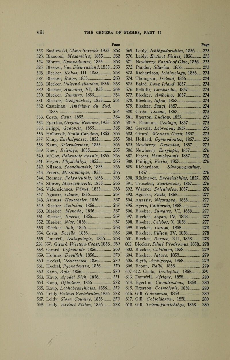 Page 522. Basilewski, China Borealis, 1855.. 262 523. Bianconi, Mosambica, 1855. 262 524. Bibron, Gymnodontes, 1855. 262 525. Bleeker, Van Diemensland, 1855.. 263 526. Bleeker, Kokos, III, 1855. 263 527. Bleeker, Batoe, 1855. 263 528. Bleeker, Duizend-eilanden, 1855.. 263 529. Bleeker, Amboina, VI, 1855. 264 530. Bleeker, Sumatra, 1855. 264 531. Bleeker, Geognostica, 1855. 264 532. Castelnau, Amerique du Sud, 1855 . 264 533. Costa, Cceus, 1855. 264 534. Egerton, Organic Remains, 1855.. 264 535. Filippi, Gadopsis, 1855. 265 536. Holbrook, South Carolina, 1855.. 265 537. Kaup, Enchelynassa, 1855. 265 538. Kaup, Sclerodermen, 1855. 265 539. Kner, Beitrdge, 1855. 265 540. M’Coy, Palceozoic Fossils, 1855.. 265 541. Meyer, Physichthys, 1855. 266 542. Nilsson, Skandinavisk, 1855. 266 543. Peters, Mossambique, 1855. 266 544. Roemer, Palceoteuthis, 1856. 266 545. Storer, Massachusetts, 1855. 266 546. Valenciennes, Venus, 1855. 266 547. Agassiz, Glanis, 1856. 267 548. Asmuss, Hautskelet, 1856. 267 549. Bleeker, Amboina, 1856. 267 550. Bleeker, Menado, 1856. 267 551. Bleeker, Boeroe, 1856..... 267 552. Bleeker, Nias, 1856. 267 553. Bleeker, Bali, 1856. 268 554. Costa, Fossile, 1856. 268 555. Dumeril, Ichthyologie, 1856. 268 556. 557. Girard, Western Coast, 1856.. 269 558. Girard, Cyprinoids, 1856. 269 559. Holmes, Devilfish, 1856. 270 560. Heckel, Oesterreich, 1856. 270 561. Heckel, Pycnodonten, 1856. 270 562. Kaup, Aale, 1856. 270 563. Kaup, Apodal Fish, 1856. 271 564. Kaup, Ophidince, 1856. 272 565. Kaup, Lophobranchiates, 1856.... 272 566. Leidy, Extinct Vertebrates, 1856.. 272 567. Leidy, Sioux Country, 1856. 272 568. Leidy, Extinct Fishes, 1856. 272 Page 569. Leidy, Ichthyodorulites, 1856. 273 570. Leidy, Extinct Fishes, 1856. 273 571. Newberry, Fossils of Ohio, 1856.. 273 572. Pander, Silurian, 1856. 273 573. Richardson, Ichthyology, 1856.... 274 574. Thompson, Ireland, 1856. 274 575. Baird, Long Island, 1857. 274 576. Bellotti, Lopibardia, 1857. 274 577. Bleeker, Amboina, 1857. 274 578. Bleeker, Japan, 1857. 274 579. Bleeker, Sangi, 1857. 274 580. Costa, Libano, 1857. 275 581. Egerton, Ludlow, 1857. 275 581A. Emmons, Geology, 1857. 275 582. Gervais, Labrodon, 1857. 275 583. Girard, Western Coast, 1857. 275 584. Hollard, Gymnodontes, 1857. 275 585. Newberry, Devonian, 1857. 275 586. Newberry, Eurylepis, 1857. 276 587. Peters, Hemichromis, 1857. 276 588. Philippi, Fische, 1857. 276 589. Richardson, Siphonognathus, 1857 . 276 590. Riitimeyer, Encheiziphius, 1857.. 276 591. Troschel, Saarbriicke, 1857. 276 592. Wagner, Solenhofen, 1857. 276 593. Agassiz, Skate, 1858. 277 594. Agassiz, Nicaragua, 1858. 277 595. Ayres, California, 1858. 277 596. Bleeker, Sumatra, VI, 1858. 277 597. Bleeker, Japan, IV, 1858. 277 598. Bleeker, Celebes, X, 1858. 277 599. Bleeker, Goram, 1858. 278 600. Bleeker, Bilitou, IV, 1858. 278 601. Bleeker, Borneo, XII, 1858. 278 602. Bleeker, Siluri, Prodromus, 1858.. 278 603. Bleeker, Cobitinen, 1858. 279 604. Bleeker, Japara, 1858. 279 605. Blyth, Amblyceps, 1858. 279 606. Bronn, Raibl, 1858. 279 607-612. Costa, Uraleptus, 1858. 279 613. Dumeril, Afrique, 1858. 280 614. Egerton, Chondrosteus, 1858.... 280 615. Egerton, Cosmolepis, 1858. 280 616. Gill, Gobinarum, 1858. 280 617. Gill, Gobioidarum, 1858. 280 618. Gill, Tricenophorichthys, 1858.... 280
