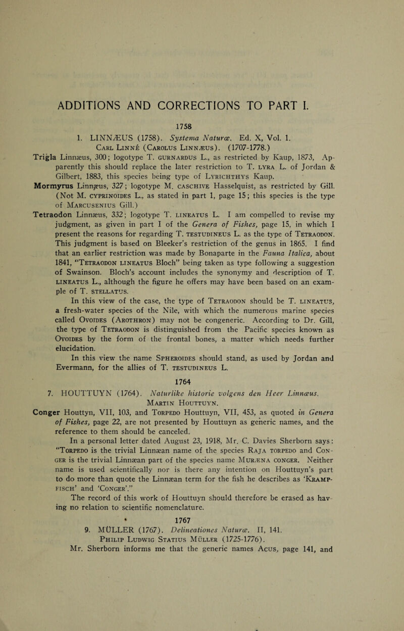 1758 1. LINN/EUS (1758). Systema Natures. Ed. X, Vol. 1. Carl Linne (Carolus Linnaeus). (1707-1778.) Trigla Linnaeus, 300; logotype T. gurnardus L., as restricted by Kaup, 1873, Ap¬ parently this should replace the later restriction to T. lyra L. of Jordan & Gilbert, 1883, this species being type of Lyrichthys Kaup. Mormyrus Linnaeus, 327; logotype M. caschive Hasselquist, as restricted by Gill. (Not M. cyprinoides L., as stated in part 1, page 15; this species is the type of Marcusenius Gill.) Tetraodon Linnaeus, 332; logotype T. lineatus L. I am compelled to revise my judgment, as given in part I of the Genera of Fishes, page 15, in which I present the reasons for regarding T. testudineus L. as the type of Tetraodon. This judgment is based on Bleeker’s restriction of the genus in 1865. I find that an earlier restriction was made by Bonaparte in the Fauna Italica, about 1841, “Tetraodon lineatus Bloch” being taken as type following a suggestion of Swainson. Bloch’s account includes the synonymy and description of T. lineatus L., although the figure he offers may have been based on an exam¬ ple of T. stellatus. In this view of the case, the type of Tetraodon should be T. lineatus, a fresh-water species of the Nile, with which the numerous marine species called Ovoides (Arothron) may not be congeneric. According to Dr. Gill, the type of Tetraodon is distinguished from the Pacific species known as Ovoides by the form of the frontal bones, a matter which needs further elucidation. In this view the name Spheroides should stand, as used by Jordan and Evermann, for the allies of T. testudineus L. 1764 7. HOUTTUYN (1764). Naturlike historie volgens den Heer Linnceus. Martin Houttuyn. Conger Houttyn, VII, 103, and Torpedo Houttuyn, VII, 453, as quoted in Genera of Fishes, page 22, are not presented by Houttuyn as generic names, and the reference to them should be canceled. In a personal letter dated August 23, 1918, Mr. C. Davies Sherborn says: “Torpedo is the trivial Linnsean name of the species Raja torpedo and Con¬ ger is the trivial Linnsean part of the species name Murajna conger. Neither name is used scientifically nor is there any intention on Houttuyn’s part to do more than quote the Linnaean term for the fish he describes as ‘Kramp- fisch’ and ‘Conger’.” The record of this work of Houttuyn should therefore be erased as hav ing no relation to scientific nomenclature. • 1767 9. MULLER (1767). Delineationes Natures. II, 141. Philip Ludwig Statius Muller (1725-1776). Mr. Sherborn informs me that the generic names Acus, page 141, and