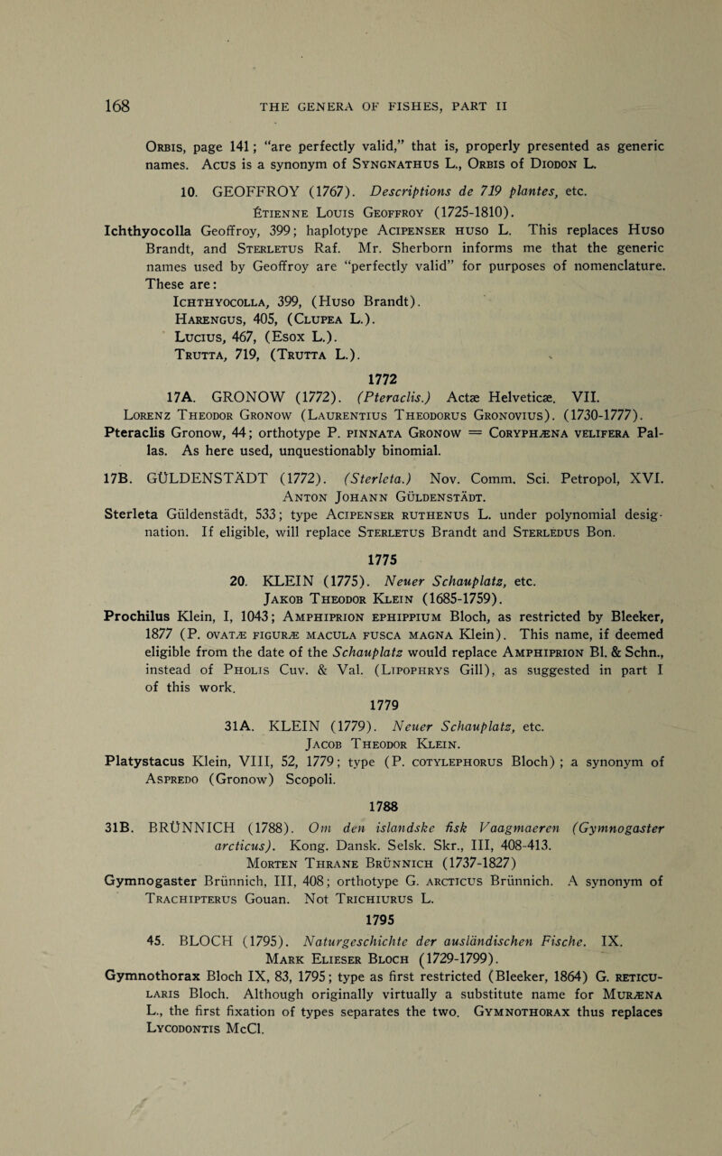 Orbis, page 141; “are perfectly valid,” that is, properly presented as generic names. Acus is a synonym of Syngnathus L., Orbis of Diodon L. 10. GEOFFROY (1767). Descriptions de 719 plantes, etc. Ltienne Louis Geoffroy (1725-1810). Ichthyocolla Geoffroy, 399; haplotype Acipenser huso L. This replaces Huso Brandt, and Sterletus Raf. Mr. Sherborn informs me that the generic names used by Geoffroy are “perfectly valid” for purposes of nomenclature. These are: Ichthyocolla, 399, (Huso Brandt). Harengus, 405, (Clupea L.). Lucius, 467, (Esox L.). Trutta, 719, (Trutta L.). 1772 17A. GRONOW (1772). (Pteraclis.) Act* Helvetic*. VII. Lorenz Theodor Gronow (Laurentius Theodorus Gronovius). (1730-1777). Pteraclis Gronow, 44; orthotype P. pinnata Gronow = Coryph^ena velifera Pal¬ las. As here used, unquestionably binomial. 17B. GULDENSTADT (1772). (Sterleta.) Nov. Comm. Sci. Petropol, XVI. Anton Johann Guldenstadt. Sterleta Guldenstadt, 533; type Acipenser ruthenus L. under polynomial desig¬ nation. If eligible, will replace Sterletus Brandt and Sterledus Bon. 1775 20. KLEIN (1775). Neuer Schauplatz, etc. Jakob Theodor Klein (1685-1759). Prochilus Klein, I, 1043; Amphiprion ephippium Bloch, as restricted by Bleeker, 1877 (P. ovat^e figure macula fusca magna Klein). This name, if deemed eligible from the date of the Schauplatz would replace Amphiprion Bl. & Schn., instead of Pholis Cuv. & Val. (Ltpophrys Gill), as suggested in part I of this work. 1779 31 A. KLEIN (1779). Neuer Schauplatz, etc. Jacob Theodor Klein. Platystacus Klein, VIII, 52, 1779; type (P. cotylephorus Bloch); a synonym of Aspredo (Gronow) Scopoli. 1788 31B. BRUNNICH (1788). Om den islandske hsk Vaagmaeren (Gymnogaster arcticus). Kong. Dansk. Selsk. Skr., Ill, 408-413. Morten Tfirane Brunnich (1737-1827) Gymnogaster Brunnich, III, 408; orthotype G. arcticus Brunnich. A synonym of Trachipterus Gouan. Not Trichiurus L. 1795 45. BLOCH (1795). Naturgeschichte der auslandischen Fische. IX. Mark Elieser Bloch (1729-1799). Gymnothorax Bloch IX, 83, 1795; type as first restricted (Bleeker, 1864) G. reticu¬ laris Bloch. Although originally virtually a substitute name for Murena L., the first fixation of types separates the two. Gymnothorax thus replaces Lycodontis McCl.