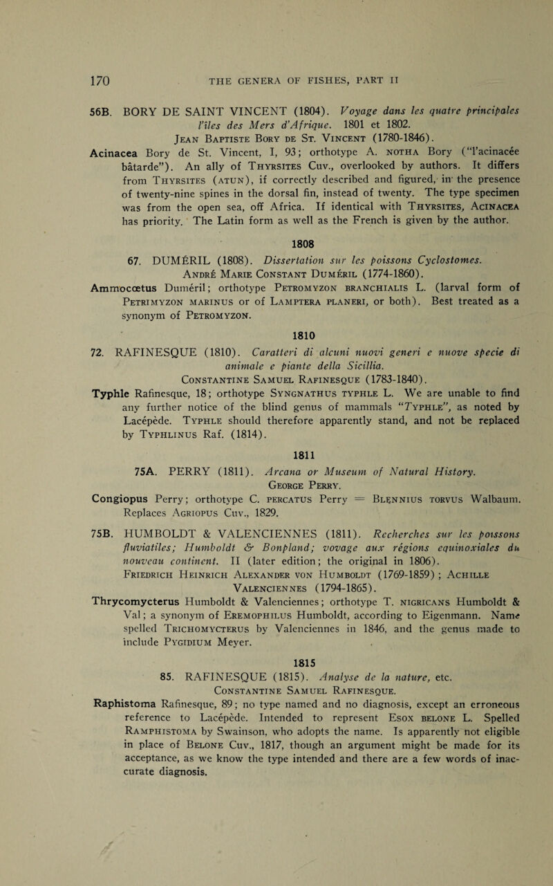 56B. BORY DE SAINT VINCENT (1804). Voyage dans les quatre principales l’lies des Mers d’Afrique. 1801 et 1802. Jean Baptiste Bory de St. Vincent (1780-1846). Acinacea Bory de St. Vincent, I, 93; orthotype A. noth a Bory (Tacinacee batarde”). An ally of Thyrsites Cuv., overlooked by authors. It differs from Thyrsites (atun), if correctly described and figured, iir the presence of twenty-nine spines in the dorsal fin, instead of twenty. The type specimen was from the open sea, off Africa. If identical with Thyrsites, Acinacea has priority. The Latin form as well as the French is given by the author. 1808 67. DUMERIL (1808). Dissertation stir les poissons Cyclostomes. Andre Marie Constant Dumeril (1774-1860). Ammocoetus Dumeril; orthotype Petromyzon branchialis L. (larval form of Petrimyzon marinus or of Lamptera planeri, or both). Best treated as a synonym of Petromyzon. 1810 72. RAFINESQUE (1810). Caratteri di alcuni nuovi generi e nuove specie di animate e piante della Sicillia. Constantine Samuel Rafinesque (1783-1840). Typhle Rafinesque, 18; orthotype Syngnathus typhle L. We are unable to find any further notice of the blind genus of mammals “Typhle, as noted by Lacepede. Typhle should therefore apparently stand, and not be replaced by Typhlinus Raf. (1814). 1811 75A. PERRY (1811). Arcana or Museum of Natural History. George Perry. Congiopus Perry; orthotype C. percatus Perry = Blennius torvus Walbaum. Replaces Agriopus Cuv., 1829. 75B. HUMBOLDT & VALENCIENNES (1811). Recherches sur les poissons fluviatiles; Humboldt & Bonpland; vovage aux regions equinoxiales du nouveau continent. II (later edition; the original in 1806). Friedrich Heinrich Alexander von Humboldt (1769-1859) ; Achille Valenciennes (1794-1865). Thrycomycterus Humboldt & Valenciennes; orthotype T. nigricans Plumboldt & Val; a synonym of Eremophilus Humboldt, according to Eigenmann. Nairn; spelled Trichomycterus by Valenciennes in 1846, and the genus made to include Pygidium Meyer. 1815 85. RAFINESQUE (1815). Analyse de la nature, etc. Constantine Samuel Rafinesque. Raphistoma Rafinesque, 89; no type named and no diagnosis, except an erroneous reference to Lacepede. Intended to represent Esox belone L. Spelled Ramphistoma by Swainson, who adopts the name. Is apparently not eligible in place of Belone Cuv., 1817, though an argument might be made for its acceptance, as we know the type intended and there are a few words of inac¬ curate diagnosis.