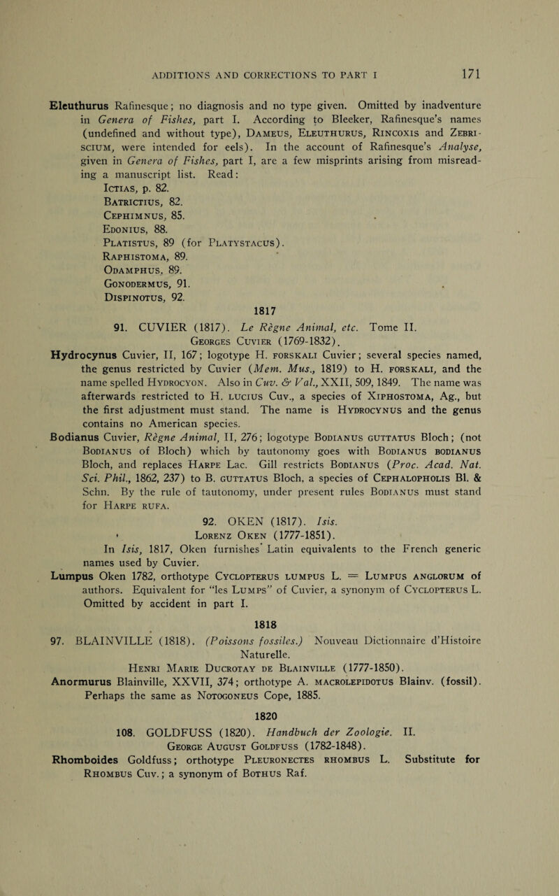 Eleuthurus Rafinesque; no diagnosis and no type given. Omitted by inadventure in Genera of Fishes, part I. According to Bleeker, Rafinesque’s names (undefined and without type), Dameus, Eleuthurus, Rincoxis and Zebri- scium, were intended for eels). In the account of Rafinesque’s Analyse, given in Genera of Fishes, part I, are a few misprints arising from misread¬ ing a manuscript list. Read: Ictias, p. 82. Batrictius, 82. Cephimnus, 85. Edonius, 88. Platistus, 89 (for Platystacus). Raphistoma, 89. Odamphus, 89. Gonodermus, 91. Dispinotus, 92. 1817 91. CUVIER (1817). Le Regne Animal, etc. Tome II. Georges Cuvier (1769-1832). Hydrocynus Cuvier, II, 167; logotype H. forsicali Cuvier; several species named, the genus restricted by Cuvier {Mem. Mus., 1819) to H. forskali, and the name spelled Hydrocyon. Also in Cuv. & Val., XXII, 509, 1849. The name was afterwards restricted to H. lucius Cuv., a species of Xiphostoma, Ag., but the first adjustment must stand. The name is Hydrocynus and the genus contains no American species. Bodianus Cuvier, Regne Animal, II, 276; logotype Bodianus guttatus Bloch; (not Bodianus of Bloch) which by tautonomy goes with Bodianus bodianus Bloch, and replaces Harpe Lac. Gill restricts Bodianus {Proc. Acad. Nat. Sci. Phil., 1862, 237) to B. guttatus Bloch, a species of Cephalopholis Bl. & Schn. By the rule of tautonomy, under present rules Bodianus must stand for Harpe rufa. 92. OKEN (1817). Isis. • Lorenz Oken (1777-1851). In Isis, 1817, Oken furnishes Latin equivalents to the French generic names used by Cuvier. Lumpus Oken 1782, orthotype Cyclopterus lumpus L. = Lumfus anglorum of authors. Equivalent for “les Lumps” of Cuvier, a synonym of Cyclopterus L. Omitted by accident in part I. 1818 97. BLAINVILLE (1818). (Poissons fossiles.) Nouveau Dictionnaire d’Histoire Naturelle. Henri Marie Ducrotay de Blainville (1777-1850). Anormurus Blainville, XXVII, 374; orthotype A. macrolepidotus Blainv. (fossil). Perhaps the same as Notogoneus Cope, 1885. 1820 108. GOLDFUSS (1820). Handbuch der Zoologie. II. George August Goldfuss (1782-1848). Rhomboides Goldfuss; orthotype Pleuronectes rhombus L. Substitute for Rhombus Cuv. ; a synonym of Bothus Raf.