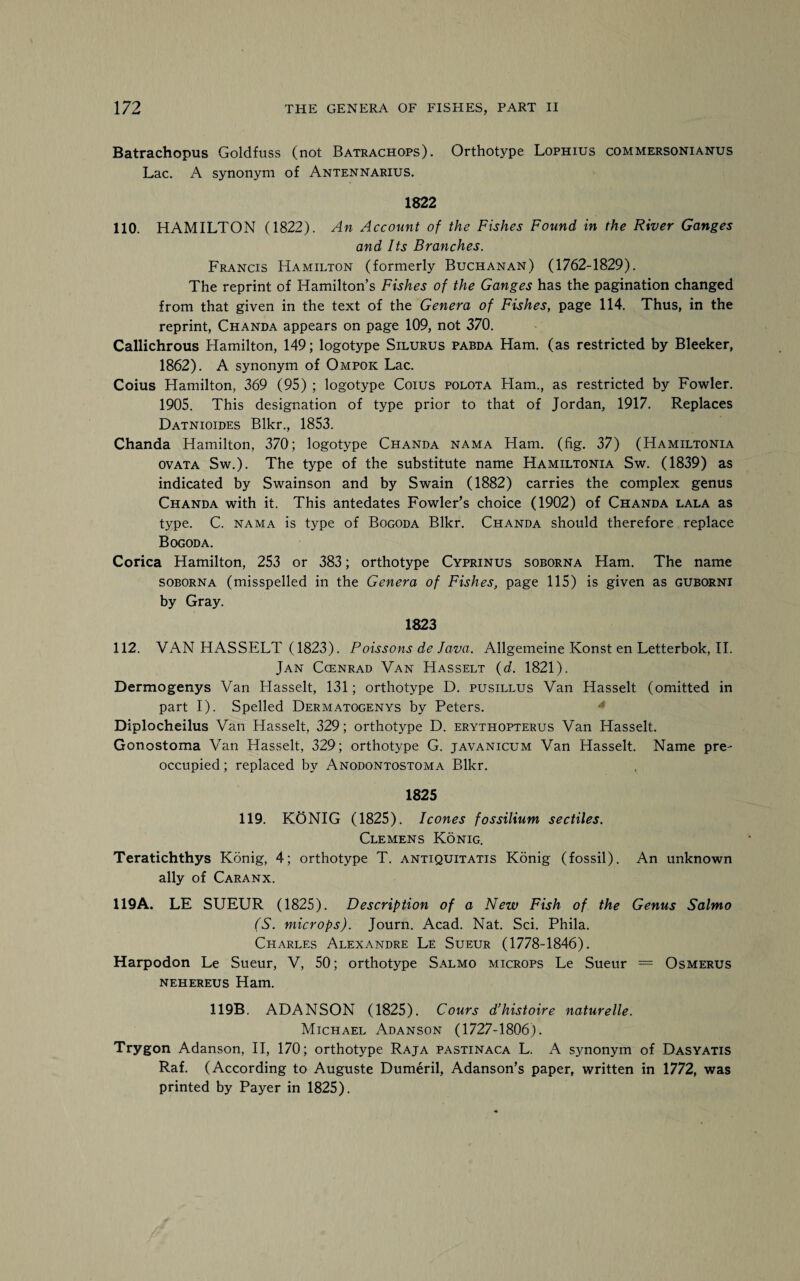 Batrachopus Goldfuss (not Batrachops). Orthotype Lophius commersonianus Lac. A synonym of Antennarius. 1822 110. HAMILTON (1822). An Account of the Fishes Found in the River Ganges and Its Branches. Francis Hamilton (formerly Buchanan) (1762-1829). The reprint of Hamilton’s Fishes of the Ganges has the pagination changed from that given in the text of the Genera of Fishes, page 114. Thus, in the reprint, Chanda appears on page 109, not 370. Callichrous Hamilton, 149; logotype Silurus pabda Ham. (as restricted by Bleeker, 1862). A synonym of Ompok Lac. Coins Hamilton, 369 (95) ; logotype Coius polota Flam., as restricted by Fowler. 1905. This designation of type prior to that of Jordan, 1917. Replaces Datnioides Blkr., 1853. Chanda Hamilton, 370; logotype Chanda nama Ham. (fig. 37) (Hamiltonia ovata Sw.). The type of the substitute name Hamiltonia Sw. (1839) as indicated by Swainson and by Swain (1882) carries the complex genus Chanda with it. This antedates Fowler’s choice (1902) of Chanda lala as type. C. nama is type of Bogoda Blkr. Chanda should therefore replace Bogoda. Corica Hamilton, 253 or 383; orthotype Cyprinus soborna Ham. The name soborna (misspelled in the Genera of Fishes, page 115) is given as guborni by Gray. 1823 112. VAN HASSELT (1823). Poissons de Java. Allgemeine Konst en Letterbok, II. Jan Ccenrad Van Hasselt (d. 1821). Dermogenys Van Flasselt, 131; orthotype D. pusillus Van Hasselt (omitted in part I). Spelled Dermatogenys by Peters. Diplocheilus Van Hasselt, 329; orthotype D. erythopterus Van Hasselt. Gonostoma Van Hasselt, 329; orthotype G. javanicum Van Hasselt. Name pre¬ occupied ; replaced by Anodontostoma Blkr. 1825 119. KONIG (1825). leones fossilium sectiles. Clemens Konig. Teratichthys Konig, 4; orthotype T. antiquitatis Konig (fossil). An unknown ally of Caranx. 119A. LE SUEUR (1825). Description of a New Fish of the Genus Salmo (S. microps). Journ. Acad. Nat. Sci. Phila. Charles Alexandre Le Sueur (1778-1846). Harpodon Le Sueur, V, 50; orthotype Salmo microps Le Sueur = Osmerus nehereus Ham. 119B. ADANSON (1825). Cours d’histoire naturelle. Michael Adanson (1727-1806). Trygon Adanson, II, 170; orthotype Raja pastinaca L. A synonym of Dasyatis Raf. (According to Auguste Dumeril, Adanson’s paper, written in 1772, was printed by Payer in 1825).