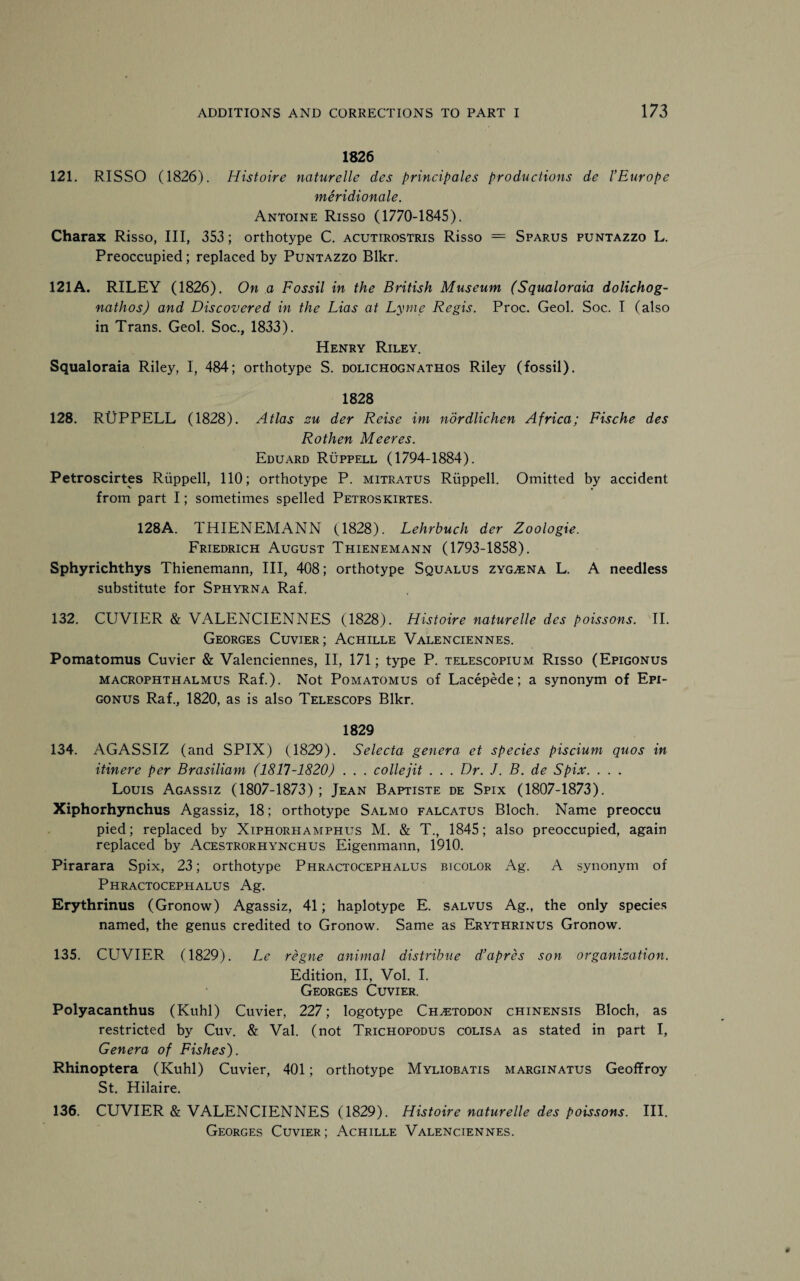 1826 121. RISSO (1826). Histoire naturelle des principales productions de l’Europe meridionale. Antoine Risso (1770-1845). Charax Risso, III, 353; orthotype C. acutirostris Risso == Sparus puntazzo L. Preoccupied; replaced by Puntazzo Blkr. 121A. RILEY (1826). On a Fossil in the British Museum (Squaloraia dolichog- nathos) and Discovered in the Lias at Lyme Regis. Proc. Geol. Soc. I (also in Trans. Geol. Soc., 1833). Henry Riley. Squaloraia Riley, I, 484; orthotype S. dolichognathos Riley (fossil). 1828 128. RUPPELL (1828). Atlas zu der Reise im nordlichen Africa; Fische des Rothen Meeres. Eduard Ruppell (1794-1884). Petroscirtes Ruppell, 110; orthotype P. mitratus Ruppell. Omitted by accident from part I; sometimes spelled Petroskirtes. 128A. THIENEMANN (1828). Lehrbuch der Zoologie. Friedrich August Thienemann (1793-1858). Sphyrichthys Thienemann, III, 408; orthotype Squalus zyg^ena L. A needless substitute for Sphyrna Raf. 132. CUVIER & VALENCIENNES (1828). Histoire naturelle des poissons. II. Georges Cuvier; Achille Valenciennes. Pomatomus Cuvier & Valenciennes, II, 171; type P. telescopium Risso (Epigonus macrophthalmus Raf.). Not Pomatomus of Lacepede; a synonym of Epi¬ gonus Raf., 1820, as is also Telescops Blkr. 1829 134. AGASSIZ (and SPIX) (1829). Selecta genera et species piscium quos in itinere per Brasiliam (1817-1820) . . . collejit . . . Dr. J. B. de Spix. . . . Louis Agassiz (1807-1873) ; Jean Baptiste de Spix (1807-1873). Xiphorhynchus Agassiz, 18; orthotype Salmo falcatus Bloch. Name preoccu pied; replaced by Xiphorhamphus M. & T., 1845; also preoccupied, again replaced by Acestrorhynchus Eigenmann, 1910. Pirarara Spix, 23; orthotype Phractocephalus bicolor Ag. A synonym of Phractocephalus Ag. Erythrinus (Gronow) Agassiz, 41; haplotype E. salvus Ag., the only species named, the genus credited to Gronow. Same as Erythrinus Gronow. 135. CCTVIER (1829). Le regne animal distribue d’apres son organization. Edition, II, Vol. I. Georges Cuvier. Polyacanthus (Kuhl) Cuvier, 227; logotype Ch^todon chinensis Bloch, as restricted by Cuv. & Val. (not Trichopodus colisa as stated in part I, Genera of Fishes). Rhinoptera (Kuhl) Cuvier, 401; orthotype Myliobatis marginatus Geoffroy St. Hilaire. 136. CUVIER & VALENCIENNES (1829). Histoire naturelle des poissons. III. Georges Cuvier ; Achille Valenciennes.