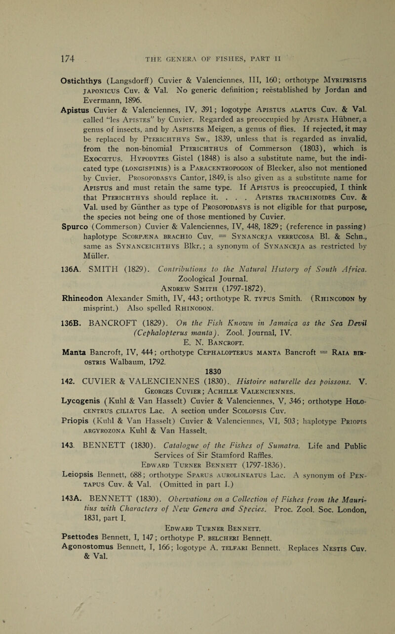 Ostichthys (Langsdorff) Cuvier & Valenciennes, III, 160; orthotype Myripristis japonicus Cuv. & Val. No generic definition; reestablished by Jordan and Evermann, 1896. Apistus Cuvier & Valenciennes, IV, 391; logotype Apistus alatus Cuv. & Val. called “les Apistes” by Cuvier. Regarded as preoccupied by Apista Hiibner, a genus of insects, and by Aspistes Meigen, a genus of flies. If rejected, it may be replaced by Pterichthys Sw., 1839, unless that is regarded as invalid, from the non-binomial Pterichthus of Commerson (1803), which is Exoccetus. Hypodytes Gistel (1848) is also a substitute name, but the indi¬ cated type (longispinis) is a Paracentropogon of Bleeker, also not mentioned by Cuvier. Prosopodasys Cantor, 1849, is also given as a substitute name for Apistus and must retain the same type. If Apistus is preoccupied, I think that Pterichthys should replace it. . . . Apistes trachinoides Cuv. & Val. used by Gunther as type of Prosopodasys is not eligible for that purpose, the species not being one of those mentioned by Cuvier. Spurco (Commerson) Cuvier & Valenciennes, IV, 448, 1829; (reference in passing) haplotype Scorp^ena brachio Cuv. = Synanceja verrucosa Bl. & Schn., same as Synanceichthys Blkr.; a synonym of Synanceja as restricted by Muller. 136A. SMITH (1829). Contributions to the Natural History of South Africa. Zoological Journal. Andrew Smith (1797-1872). Rhineodon Alexander Smith, IV, 443; orthotype R. typus Smith. (Rhincodon by misprint.) Also spelled Rhinodon. 136B. BANCROFT (1829). On the Fish Known in Jamaica as the Sea Devil (Cephalopterus manta). Zool. Journal, IV. E. N. Bancroft. Manta Bancroft, IV, 444; orthotype Cephalopterus manta Bancroft = Raia bir- ostris Walbaum, 1792. 1830 142. CUVIER & VALENCIENNES (1830). Histoire naturelle des poissons. V. Georges Cuvier; Achille Valenciennes. LycQgenis (Kuhl & Van Hasselt) Cuvier & Valenciennes, V, 346; orthotype Holo- centrus ciliatus Lac. A section under Scolopsis Cuv. Priopis (Kuhl & Van Hasselt) Cuvier & Valenciennes, VI, 503; haplotype Priopis argyrozona Kuhl & Van Hasselt. 143. BENNETT (1830). Catalogue of the Fishes of Sumatra. Life and Public Services of Sir Stamford Raffles. Edward Turner Bennett (1797-1836). Leiopsis Bennett, 688; orthotype Sparus aurolineatus Lac. A synonym of Pen- tapus Cuv. & Val. (Omitted in part I.) 143A. BENNETT (1830). Obervations on a Collection of Fishes from the Mauri¬ tius with Characters of Nezv Genera and Species. Proc. Zool. Soc. London, 1831, part I. Edward Turner Bennett. Psettodes Bennett, I, 147; orthotype P. belcheri Bennett. Agonostomus Bennett, I, 166; logotype A. telfari Bennett. Replaces Nestis Cuv & Val.