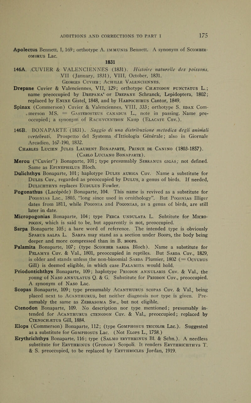 Apolectus Bennett, I, 169; orthotype A. immunis Bennett. A synonym of Scomber- omorus Lac. 1831 146A. CUVIER & VALENCIENNES (1831). Histoire naturelle dcs poissons. VII (January, 1831), VIII, October, 1831. Georges Cuvier ; Achille Valenciennes. Drcpane Cuvier & Valenciennes, VII, 129; orthotype Chletodon punctatus L.; name preoccupied by Drepana* or Drepane Schranck, Lepidoptera, 1802; replaced by Enixe Gistel, 1848, and by Harpochirus Cantor, 1849. Spinax (Commerson) Cuvier & Valenciennes, VIII, 333; orthotype S. edax Com¬ merson MS. = Gasterosteus canadus L., note in passing. Name pre¬ occupied; a synonym of Racitycentron Kaup (Elacate Cuv.). 146B. BONAPARTE (1831). Saggio di una distribuzione mctodica degli animali vcrtebrciti. Prospetto del Systema d’lttiologia Generale; also in Giornale Arcadico, 167-190, 1832. Charles Lucien Jules Laurent Bonaparte, Prince de Canino (1803-1857). (Carlo Luciano Bonaparte). Merou (“Cuvier”) Bonaparte, 101; type presumably Serranus gigas; not defined. Same as Epinephelus Bloch. Dulichthys Bonaparte, 101; haplotype Dules auriga Cuv. Name a substitute for Dules Cuv., regarded as preoccupied by Dulus, a genus of birds. If needed, Dulichthys replaces Eudulus Fowler. Pogonathus (Lacepede) Bonaparte, 104. This name is revived as a substitute for Pogonias Lac., 1803, “long since used in ornithology”. But Pogonias Illiger dates from 1811, while Pogonia and Pogonias, as a genus of birds, are still later in date. Micropogonias Bonaparte, 104; type Perca undulata L. Subtitute for Micro- pogon, which is said to be, but apparently is not, preoccupied. Sarpa Bonaparte 105; a bare word of reference. The intended type is obviously Sparus salpa L. Sarpa may stand as a section under Boops, the body being deeper and more compressed than in B. boops. Palamita Bonaparte, 107; (type Scomber sarda Bloch). Name a substitute for Pelamys Cuv. & Val., 1801, preoccupied in reptiles. But Sarda Cuv., 1829, is older and stands unless the non-binomial Sarda Plumier, 1802 (= Ocyurus Gill) is deemed eligible, in which case Palamita would hold. Priodontichthys Bonaparte, 109; haplotype Priodon annularis Cuv. & Val., the young of Naso annulatus Q. & G. Substitute for Priodon Cuv., preoccupied. A synonym of Naso Lac. Scopas Bonaparte, 109; type presumably Acanthurus scopas Cuv. & Val., being placed next to Acanthurus, but neither diagnosis nor type is given. Pre¬ sumably the same as Zebrasoma Sw., but not eligible. Ctenodon Bonaparte, 109. No description nor type mentioned; presumably in¬ tended for Acanthurus ctenodon Cuv. & Val., preoccupied; replaced by Ctenoch^etus Gill, 1884. Elops (Commerson) Bonaparte, 112; (type Gomphosus tricolor Lac.). Suggested as a substitute for Gomphosus Lac. (Not Elops L., 1758.) Erythrichthys Bonaparte, 116; type (Salmo erythrinus Bl. & Schn.). A needless substitute for Erythrinus (Gronow) Scopoli. It renders Erythrichthys T. & S. preoccupied, to be replaced by Erythrocles Jordan, 1919.