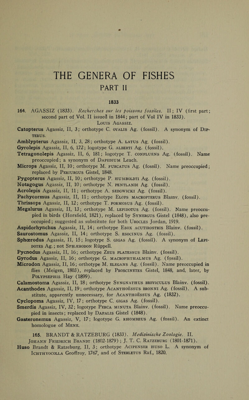 THE GENERA OF FISHES PART II 1833 164. AGASSIZ (1833). Recherches sur les poissons fossiles. II; IV (first part; second part of Vol. II issued in 1844; part of Vol IV in 1833). Louis Agassiz. Catopterus Agassiz, II, 3; orthotype C. ovalis Ag. (fossil). A synonym of Dip- TERUS. Amblypterus Agassiz, II, 3, 28; orthotype A. latus Ag. (fossil). Gyrolepis Agassiz, II, 6, 172; logotype G. alberti Ag. (fossil). Tetragonolepis Agassiz, II, 6, 181; logotype T. confluens Ag. (fossil). Name preoccupied; a synonym of Dapedium Leach. Microps Agassiz, II, 10; orthotype M. furcatus Ag. (fossil). Name preoccupied; replaced by Periurgus Gistel, 1848. Pygopterus Agassiz, II, 10; orthotype P. humboldti Ag. (fossil). Notagogus Agassiz, II, 10; orthotype N. pentlandi Ag. (fossil). Acrolepis Agassiz, II, 11; orthotype A. sedgwicki Ag. (fossil). Pachycormus Agassiz, II, 11; orthotype Elops macropterus Blainv. (fossil). Thrissops Agassiz, II, 12; orthotype T. formosus Ag. (fossil). Megalurus Agassiz, II, 13; orthotype M. lepidotus Ag. (fossil). Name preoccu¬ pied in birds (Horsfield, 1821), replaced by Synergus Gistel (1848), also pre¬ occupied; suggested as substitute for both Urocles Jordan, 1919. Aspidorhynchus Agassiz, II, 14; orthotype Esox acutirostris Blainv. (fossil). Saurostomus Agassiz, II, 14; orthotype S. esocinus Ag. (fossil). Sphoerodus Agassiz, II, 15; logotype S. gigas Ag. (fossil). A synonym of Lepi- dotes Ag.; not Sph^erodon Riippell. Pycnodus Agassiz, II, 16; orthotype Zeus platessus Blainv. (fossil). Gyrodus Agassiz, II, 16; orthotype G. macrophthalmus Ag. (fossil). Microdon Agassiz, II, 16; orthotype M. elegans Ag. (fossil). Name preoccupied in flies (Meigen, 1803), replaced by Proscinetes Gistel, 1848, and, later, by Polypsephis Hay (1899). Calamostoma Agassiz, II, 18; orthotype Syngnathus breviculus Blainv. (fossil). Acanthodes Agassiz, II, 19; orthotype Acanthoessus bronni Ag. (fossil). A sub¬ stitute, apparently unnecessary, for Acanthoessus Ag. (1832). Cyclopoma Agassiz, IV, 17; orthotype C. gigas Ag. (fossil). Smerdis Agassiz, IV, 32; logotype Perca minuta Blainv. (fossil). Name preoccu¬ pied in insects; replaced by Dapalis Gistel (1848). Gasrteronemus Agassiz, V, 17; logotype G. rhombeus Ag. (fossil). An extinct homologue of Mene. 165. BRANDT & RATZEBURG (1833). Medizinische Zoologie. II. Johann Friedrich Brandt (1802-1879) ; J. T. C. Ratzeburg (1801-1871). Huso Brandt & Ratzeburg, II, 3; orthotype Acipenser huso L. A synonym of Ichthyocolla Geofifroy, 1767, and of Sterletus Raf., 1820.