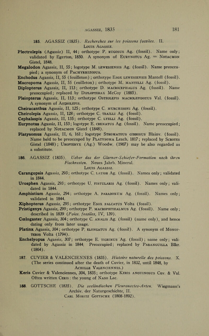 185. AGASSIZ (1835). Recherches sur les poissons fossiles. II. Louis Agassiz. Plectrolepis (Agassiz) II, 44; orthotype P. rugosus Ag. (fossil). Name only; validated by Egerton, 1850. A synonym of Eurynotus Ag. = Notacmon Gistel, 1848. Megalodon Agassiz, II, 55; logotype M. lewesiensis Ag. (fossil). Name preoccu¬ pied; a synonym of Pachyrhizodus. Enchodus Agassiz, II, 55 (feuilleton) ; orthotype Esox lewesiensis Mantell (fossil). Macropoma Agassiz, II, 55 (euilleton) ; orthotype M. mantelli Ag. (fossil). Diplopterus Agassiz, II, 113; orthotype D. macrocephalus Ag. (fossil). Name preoccupied; replaced by Diplopterax McCoy (1885). Pleiopterus Agassiz, II, 113; orthotype Osteolepis macrolepidotus Val. (fossil). A synonym of Asirolepis. Cheiracanthus Agassiz, II, 125; orthotype C. murchisoni Ag. (fossil). Cheirolepis Agassiz, II, 128; orthotype C. trailli Ag. (fossil). Cephalaspis Agassiz, II, 135; orthotype C. lyelli Ag. (fossil). Eurynotus Agassiz, II, 153; logotype E. crenatus Ag. (fossil). Name preoccupied; replaced by Notacmon Gistel (1848). Platysomus Agassiz, II, 6, 161; logotype Stromateus gibbosus Blainv. (fossil). Name held to be preoccuped by Platysoma Leach, 1817; replaced by Scrotes Gistel (1848) ; Uropteryx (Ag.) Woodw. (1907) may be also regarded as a substitute. 186. AGASSIZ (1835). Ueber das der Glarner-Schiefer-Formation nach ihren Fischresten. Neues Jahrb. Mineral. Louis Agassiz. Carangopsis Agassiz, 293; orthotype C. latior Ag. (fossil). Names only; validated in 1844. Urosphen Agassiz, 293; orthotype U. fistularis Ag. (fossil). Names only; vali¬ dated in 1844. Amphistium Agassiz, 294; orthotype A. paradoxum Ag. (fossil). Names only; validated in 1844. Xiphopterus Agassiz, 295; orthotype Esox falcatus Volta (fossil). Pristigenys Agassiz, 299; orthotype P. macrophthalmus Ag. (fossil). Name only; described in 1839 (Poiss. fossiles, IV, 139). Coelogaster Agassiz, 304; orthotype C. analis Ag. (fossil) (name only), and hence dating only from later usage. Platinx Agassiz, 304; orthotype P. elongatus Ag. (fossil). A synonym of Monop- teros Volta (1794). Enchelyopus Agassiz, 307; orthotype E. tigrinus Ag. (fossil); name only; vali¬ dated by Agassiz in 1844. Preoccupied; replaced by Paranguilla Blkr. (1864). 187. CUVIER & VALENCIENNES (1835). Histoire naturelle des poissons. X. (The series continued after the death of Cuvier, in 1832, until 1848, by Achille Valenciennes.) Keris Cuvier & Valenciennes, 304, 1835; orthotype Keris anguinosus Cuv. & Val. Often written Ceris : the young of Naso Lac. 188. GOTTSCHE (1835). Die seeldndischen Pleuronectes-Arten. Wiegmann's Archiv. der Naturgeschichte, II. Carl Moritz Gottsche (1808-1892).