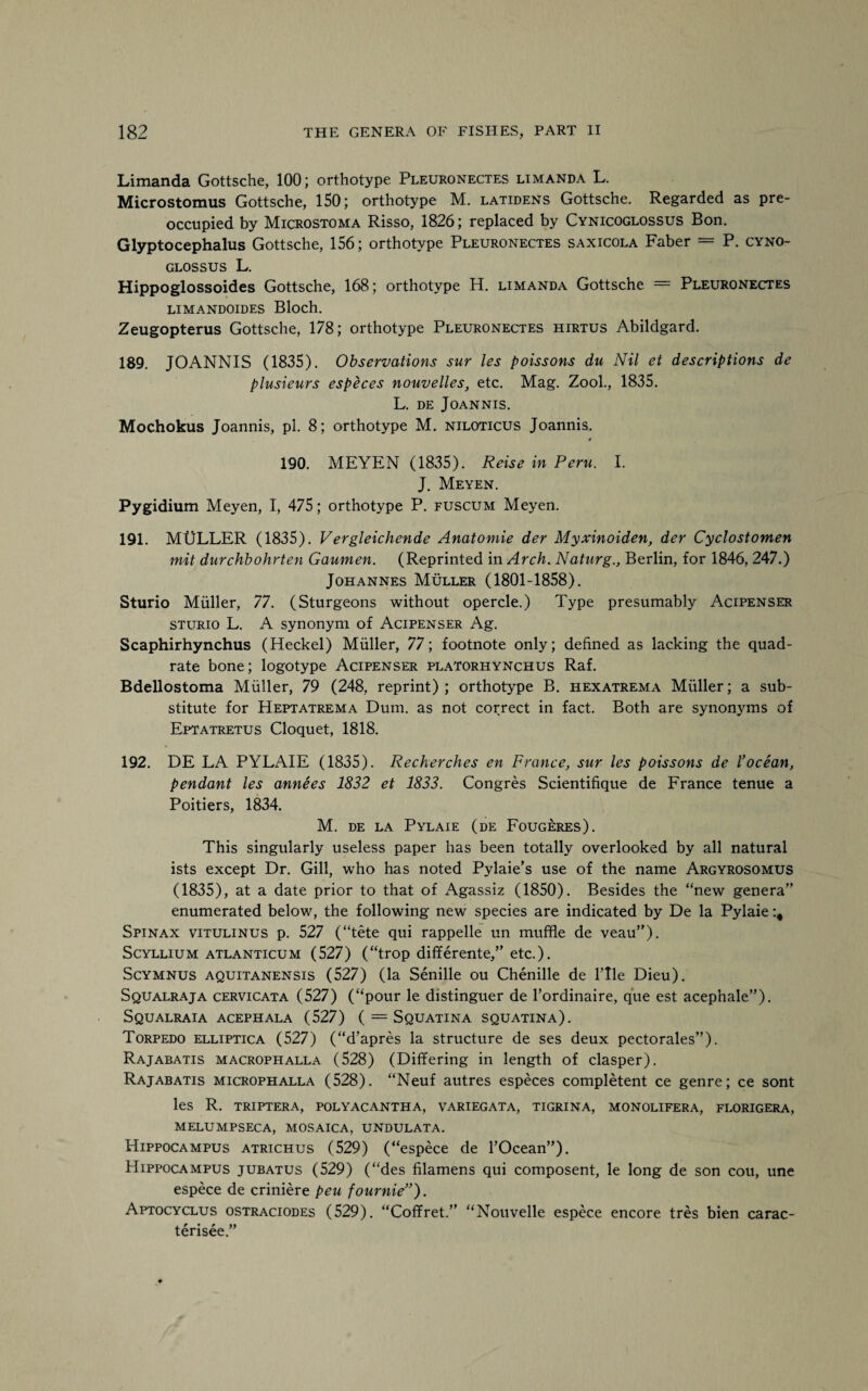 Limanda Gottsche, 100; orthotype Pleuronectes limanda L. Microstomus Gottsche, 150; orthotype M. latidens Gottsche. Regarded as pre¬ occupied by Microstoma Risso, 1826; replaced by Cynicoglossus Bon. Glyptocephalus Gottsche, 156; orthotype Pleuronectes saxicola Faber = P. cyno- glossus L. Hippoglossoides Gottsche, 168; orthotype H. limanda Gottsche = Pleuronectes LIMANDOIDES Bloch. Zeugopterus Gottsche, 178; orthotype Pleuronectes hirtus Abildgard. 189. JOANNIS (1835). Observations sur les poissons du Nil et descriptions de plusieurs especes nouvelles, etc. Mag. Zool., 1835. L. DE JOANNIS. Mochokus Joannis, pi. 8; orthotype M. niloticus Joannis. « 190. MEYEN (1835). Reise in Peru. I. J. Meyen. Pygidium Meyen, I, 475; orthotype P. fuscum Meyen. 191. MULLER (1835). Vergleichende Anatomie der Myxinoiden, der Cyclostomen mit durchbohrten Gaumen. (Reprinted in Arch. Naturg., Berlin, for 1846, 247.) Johannes Muller (1801-1858). Sturio Muller, 77. (Sturgeons without opercle.) Type presumably Acipenser sturio L. A synonym of Acipenser Ag. Scaphirhynchus (Heckel) Muller, 77; footnote only; defined as lacking the quad¬ rate bone; logotype Acipenser platorhynchus Raf. Bdellostoma Muller, 79 (248, reprint); orthotype B. hexatrema Muller; a sub¬ stitute for Heptatrema Dum. as not correct in fact. Both are synonyms of Eptatretus Cloquet, 1818. 192. DE LA PYLAIE (1835). Recherches en France, sur les poissons de l’ocean, pendant les annees 1832 et 1833. Congres Scientifique de France tenue a Poitiers, 1834. M. DE LA PYLAIE (de FOUGERES). This singularly useless paper has been totally overlooked by all natural ists except Dr. Gill, who has noted Pylaie’s use of the name Argyrosomus (1835), at a date prior to that of Agassiz (1850). Besides the “new genera” enumerated below, the following new species are indicated by De la Pylaie Spinax vitulinus p. 527 (“tete qui rappelle un muffle de veau”). Scyllium atlanticum (527) (“trop differente,” etc.). Scymnus aquitanensis (527) (la Senille ou Chenille de File Dieu). Squalraja cervicata (527) (“pour le distinguer de l’ordinaire, que est acephale”). Squalraia acephala (527) ( = Squatina squatina). Torpedo elliptica (527) (“d’apres la structure de ses deux pectorales”). Rajabatis macrophalla (528) (Differing in length of clasper). Rajabatis microphalla (528). “Neuf autres especes completent ce genre; ce sont les R. triptera, polyacantha, variegata, tigrina, monolifera, florigera, melumpseca, mosaica, undulata. Hippocampus atrichus (529) (“espece de l’Ocean”). Hippocampus jubatus (529) (“des filamens qui composent, le long de son cou, une espece de criniere peu fournie”). Aptocyclus ostraciodes (529). “Coffret.” “Nouvelle espece encore tres bien carac- terisee.”