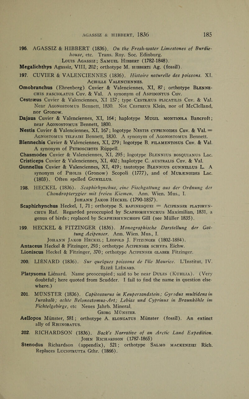 196. AGASSIZ & HIBBERT (1836). On the Fresh-water Limestones of Burdie- house, etc. Trans. Roy. Soc. Edinburg. Louis Agassiz; Samuel Hibbert (1782-1848). Megalichthys Agassiz, VIII, 202; orthotype M. hibberti Ag. (fossil). 197. CUVIER & VALENCIENNES (1836). Histoire naturelle des poissons. XI. Achille Valenciennes. Omobranchus (Ehrenberg) Cuvier & Valenciennes, XI, 87; orthotype Blenne- chis fasciolatus Cuv. & Val. A synonym of Aspidontus Cuv. Cestraeus Cuvier & Valenciennes, XI 157; type CestrvEUS plicatilis Cuv. & Val. Near Agonostomus Bennett, 1830. Not Cestreus Klein, nor of McClelland, nor Gronow. Dajaus Cuvier & Valenciennes, XI, 164; haplotype Mugil montioola Bancroft; near Agonostomus Bennett, 1800. Nestis Cuvier & Valenciennes, XI, 167; logotype Nestis cyprinoides Cuv. & Val. = Agnostomus telfairi Bennett, 1830. A synonym of Agonostomus Bennett. Blennechis Cuvier & Valenciennes, XI, 279; logotype B. filamentosus Cuv. & Val. A synonym of Petroscirtes Riippell. Chasmodes Cuvier & Valenciennes, XI, 295; logotype Blennius bosquianus Lac. Cristiceps Cuvier & Valenciennes, XI, 402; haplotype C. australis Cuv. & Val. Gunnellus Cuvier & Valenciennes, XI, 419; tautotype Blennius gunnellus L. A synonym of Pholis (Gronow) Scopoli (1777), and of Mur^noides Lac. (1803). Often spelled Gunellus. 198. IiECKEL (1836). S caphirhynchus, eine Fischgattmig aits der Ordnung der Chondropterygier mit freien Kiemen. Ann. Wien. Mus., I. Johann Jakob Heckel (1790-1857). Scaphirhynchus Heckel, I, 71; orthotype S. rafinesquei = Acipenser platoryn- chus Raf. Regarded preoccupied by Scaphorhynchus Maximilian, 1831, a genus of birds; replaced by Scaphirhynchops Gill (see Muller 1835). 199. HECKEL & FITZINGER (1836). Monographische Darstellung der Gai- tung Acipenser. Ann. Wien. Mus., I. Johann Jakob Heckel; Leopold J. Fitzinger (1802-1884). Antaceus Heckel & Fitzinger, 293; orthotype Acipenser schypa Eichw. Lioniscus Heckel & Fitzinger, 370; orthotype Acipenser glaber Fitzinger. 200. LIfiNARD (1836). Sur quelques poissons de I’ile Maurice. L’lnstitut, IV. Elize Lienard. Platysoma Lienard. Name preoccupied; said to be near Dules (Kuhlia). (Very doubtful; here quoted from Scudder. I fail to find the name in question else¬ where.) 201. MUNSTER (1836). Capitosaurus in Keupersandstein; Gyrodus multidens in Jurakalk; achtc Belonostomus-Art; Lebias und Cyprinus in Braunkohle im Fichtelgebirge, etc Neues Jahrb. Mineral. Georg Munster. Aellopos Munster, 581; orthotype A. elongatus Munster (fossil). An extinct ally of Rhinobatus. 202. RICHARDSON (1836). Back's Narrative of an Arctic Land Expedition. John Richardson (1787-1865) Stenodus Richardson (appendix), 521; orthotype Salmo mackenziei Rich. Replaces Luciotrutta Gthr. (1866).