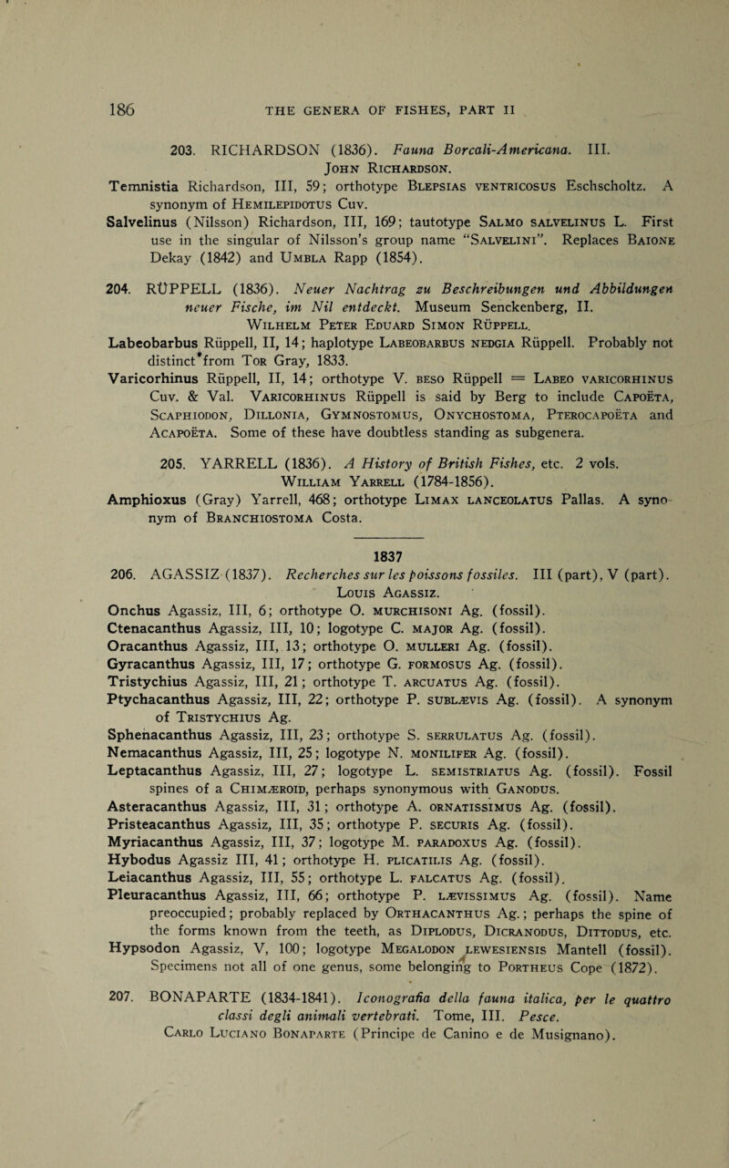 203. RICHARDSON (1836). Fauna Borcali-Americana. III. John Richardson. Temnistia Richardson, III, 59; orthotype Blepsias ventricosus Eschscholtz. A synonym of Hemilepidotus Cuv. Salvelinus (Nilsson) Richardson, III, 169; tautotype Salmo salvelinus L. First use in the singular of Nilsson’s group name “Salvelini”. Replaces Baione Dekay (1842) and Umbla Rapp (1854). 204. RUPPELL (1836). Neuer Nachtrag zu Beschreibungen und Abbildungen neuer Fische, im Nil entdeckt. Museum Senckenberg, II. Wilhelm Peter Eduard Simon Ruppell. Labeobarbus Ruppell, II, 14; haplotype Labeobarbus nedgia Ruppell. Probably not distinct'from Tor Gray, 1833. Varicorhinus Ruppell, II, 14; orthotype V. beso Ruppell = Labeo varicorhinus Cuv. & Val. Varicorhinus Ruppell is said by Berg to include Capoeta, Scaphiodon, Dillonia, Gymnostomus, Onychostoma, Pterocapoeta and Acapoeta. Some of these have doubtless standing as subgenera. 205. YARRELL (1836). A History of British Fishes, etc. 2 vols. William Yarrell (1784-1856). Amphioxus (Gray) Yarrell, 468; orthotype Limax lanceolatus Pallas. A syno¬ nym of Branchiostoma Costa. 1837 206. AGASSIZ (1837). Recherches sur les poissons fossiles. Ill (part), V (part). Louis Agassiz. Onchus Agassiz, III, 6; orthotype O. murchisoni Ag. (fossil). Ctenacanthus Agassiz, III, 10; logotype C. major Ag. (fossil). Oracanthus Agassiz, III, 13; orthotype O. mulleri Ag. (fossil). Gyracanthus Agassiz, III, 17; orthotype G. formosus Ag. (fossil). Tristychius Agassiz, III, 21; orthotype T. arcuatus Ag. (fossil). Ptychacanthus Agassiz, III, 22; orthotype P. subl.evis Ag. (fossil). A synonym of Tristychius Ag. Sphenacanthus Agassiz, III, 23; orthotype S. serrulatus Ag. (fossil). Nemacanthus Agassiz, III, 25; logotype N. monilifer Ag. (fossil). Leptacanthus Agassiz, III, 27; logotype L. semistriatus Ag. (fossil). Fossil spines of a Chim^eroid, perhaps synonymous with Ganodus. Asteracanthus Agassiz, III, 31; orthotype A. ornatissimus Ag. (fossil). Pristeacanthus Agassiz, III, 35; orthotype P. securis Ag. (fossil). Myriacanthus Agassiz, III, 37; logotype M. paradoxus Ag. (fossil). Hybodus Agassiz III, 41; orthotype H. plicatilis Ag. (fossil). Leiacanthus Agassiz, III, 55; orthotype L. falcatus Ag. (fossil). Pleuracanthus Agassiz, III, 66; orthotype P. l^vissimus Ag. (fossil). Name preoccupied; probably replaced by Orthacanthus Ag.; perhaps the spine of the forms known from the teeth, as Diplodus, Dicranodus, Dittodus, etc. Hypsodon Agassiz, V, 100; logotype Megalodon lewesiensis Mantell (fossil). Specimens not all of one genus, some belonging to Portheus Cope (1872). 207. BONAPARTE (1834-1841). Iconografia della fauna italica, per le quattro classi degli animali vertebrati. Tome, III. Pesce. Carlo Luciano Bonaparte (Principe de Canino e de Musignano).