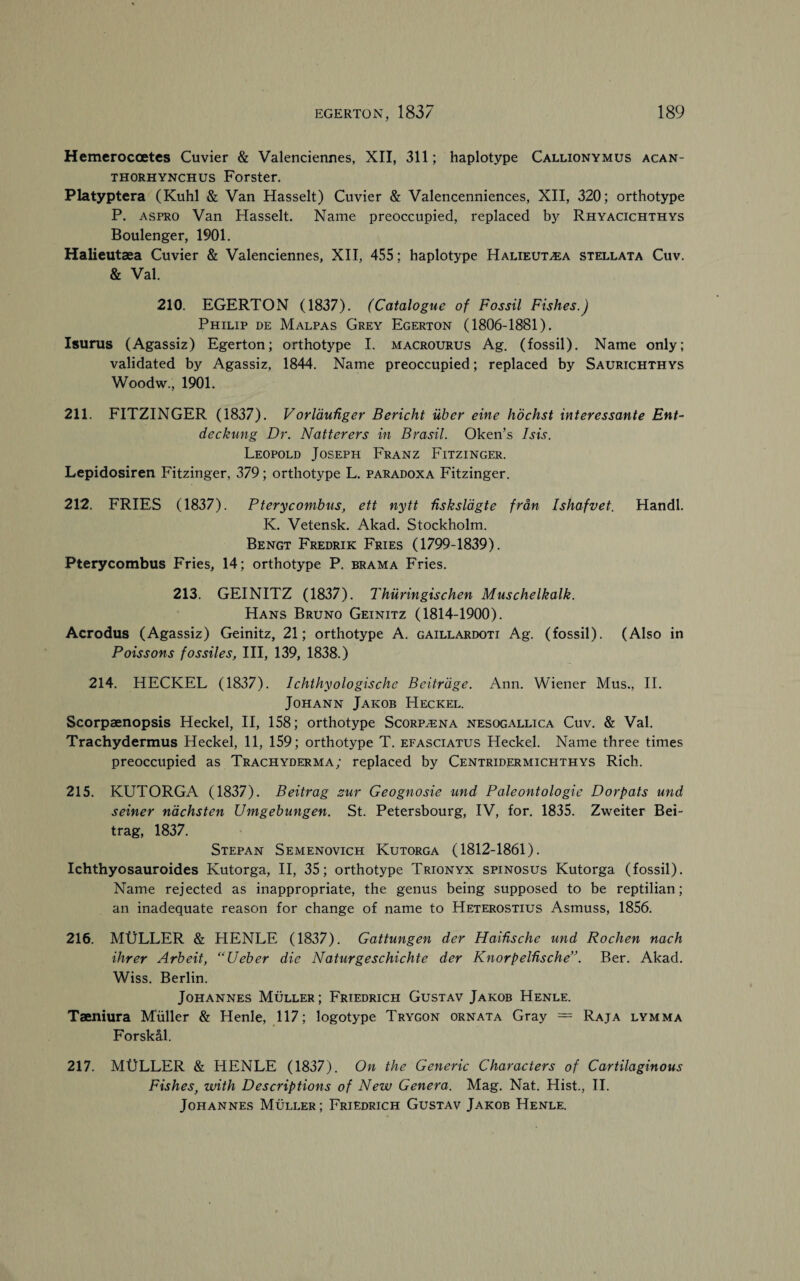 Hemerocoetcs Cuvier & Valenciennes, XII, 311; haplotype Callionymus acan- thorhynchus Forster. Platyptera (Kuhl & Van Hasselt) Cuvier & Valencenniences, XII, 320; orthotype P. aspro Van Hasselt. Name preoccupied, replaced by Rhyacichthys Boulenger, 1901. Halieutaea Cuvier & Valenciennes, XII, 455; haplotype Halieutaea stellata Cuv. & Val. 210. EGERTON (1837). (Catalogue of Fossil Fishes.) Philip de Malpas Grey Egerton (1806-1881). Isurus (Agassiz) Egerton; orthotype I. macrourus Ag. (fossil). Name only; validated by Agassiz, 1844. Name preoccupied; replaced by Saurichthys Woodw., 1901. 211. FITZINGER (1837). V orlaufiger Bericht iiber eine hochst interessante Ent- deckung Dr. Natterers in Brasil. Oken’s Isis. Leopold Joseph Franz Fitzinger. Lepidosiren Fitzinger, 379; orthotype L. paradoxa Fitzinger. 212. FRIES (1837). Pterycombus, ett nytt hsksldgte frdn Ishafvet. Handl. K. Vetensk. Akad. Stockholm. Bengt Fredrik Fries (1799-1839). Pterycombus Fries, 14; orthotype P. brama Fries. 213. GEINITZ (1837). Thuringischen Muschelkalk. Hans Bruno Geinitz (1814-1900). Acrodus (Agassiz) Geinitz, 21; orthotype A. gaillardoti Ag. (fossil). (Also in Poissons fossiles, III, 139, 1838.) 214. HECKEL (1837). Ichthyologische Beitrdge. Ann. Wiener Mus., II. Johann Jakob Heckel. Scorpaenopsis Heckel, II, 158; orthotype Scorpzena nesogallica Cuv. & Val. Trachydermus Heckel, 11, 159; orthotype T. efasciatus Heckel. Name three times preoccupied as Trachyderma; replaced by Centridermichthys Rich. 215. KUTORGA (1837). Beitrag zur Geognosie und Paleontologic Dorpats und seiner nachsten Umgebungen. St. Petersbourg, IV, for. 1835. Zweiter Bei¬ trag, 1837. Stepan Semenovich Kutorga (1812-1861). Ichthyosauroides Kutorga, II, 35; orthotype Trionyx spinosus Kutorga (fossil). Name rejected as inappropriate, the genus being supposed to be reptilian; an inadequate reason for change of name to Heterostius Asmuss, 1856. 216. MtiLLER & HENLE (1837). Gattungen der Haihsche und Rochen nach Hirer Arbeit, “Ueber die Naturgeschichte der Knorpelhsche”. Ber. Akad. Wiss. Berlin. Johannes Muller; Friedrich Gustav Jakob Henle. Taeniura Muller & Henle, 117; logotype Trygon ornata Gray = Raja lymma Forskal. 217. MtJLLER & HENLE (1837). On the Generic Characters of Cartilaginous Fishes, with Descriptions of New Genera. Mag. Nat. Hist., II. Johannes Muller ; Friedrich Gustav Jakob Henle.