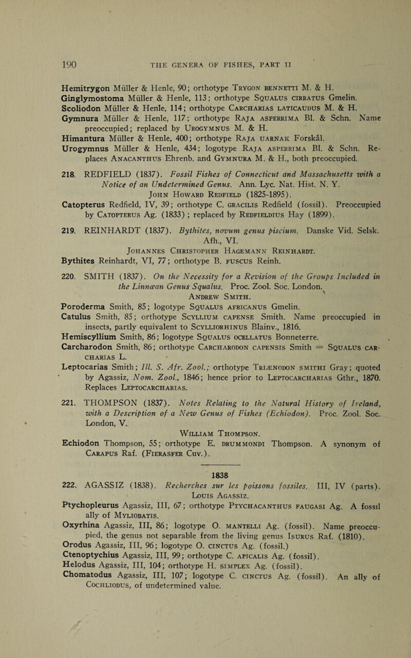 Hemitrygon Muller & Henle, 90; orthotype Trygon bennktti M. & H. Ginglymostoma Muller & Henle, 113; orthotype Squalus cirratus Gmelin. Scoliodon Muller & Henle, 114; orthotype Carcharias laticaudus M. & H. Gymnura Muller & Henle, 117; orthotype Raja asperrima Bl. & Schn. Name preoccupied; replaced by Urogymnus M. & H. Himantura Muller & Henle, 400; orthotype Raja uarnaic Forskal. Urogymnus Muller & Henle, 434; logotype Raja asperrima Bl. & Schn. Re¬ places Anacanthus Ehrenb. and Gymnura M. & H., both preoccupied. 218. REDFIELD (1837). Fossil Fishes of Connecticut and Massachusetts ivith a Notice of an Undetermined Genus. Ann. Lyc. Nat. Hist. N. Y. John Howard Redfield (1825-1895). Catopterus Redfield, IV, 39; orthotype C. gracilis Redfield (fossil). Preoccupied by Catopterus Ag. (1833) ; replaced by Redfieldius Hay (1899). 219. REINHARDT (1837). Bythites, novum genus piscium. Danske Vid. Selsk. Afh., VI. Johannes Christopher Hagemann Reinhardt. Bythites Reinhardt, VI, 77; orthotype B. fuscus Reinh. 220. SMITH (1837). On the Necessity for a Revision of the Groups Included in the Linncean Genus Squalus. Proc. Zool. Soc. London. \ Andrew Smith. Poroderma Smith, 85; logotype Squalus africanus Gmelin. Catulus Smith, 85; orthotype Scyllium capense Smith. Name preoccupied in insects, partly equivalent to Scylliorhinus Blainv., 1816. Hemiscyllium Smith, 86; logotype Squalus ocellatus Bonneterre. Carcharodon Smith, 86; orthotype Carcharodon capensis Smith — Squalus car¬ charias L. Leptocarias Smith; III. S. Afr. Zool.; orthotype Truenodon smithi Gray; quoted by Agassiz, Nom. Zool., 1846; hence prior to Leptocarcharias Gthr., 1870. Replaces Leptocarcharias. 221. THOMPSON (1837). Notes Relating to the Natural History of Ireland, with a Description of a New Genus of Fishes (Echiodon). Proc. Zool. Soc. London, V. William Thompson. Echiodon Thompson, 55; orthotype E. drummondi Thompson. A synonym of Carapus Raf. (Fierasfer Cuv.). 1838 222. AGASSIZ (1838). Recherches sur les Poissons fossiles. Ill, IV (parts). Louis Agassiz. Ptychopleurus Agassiz, III, 67; orthotype Ptychacanthus faugasi Ag. A fossil ally of Myliobatis. Oxyrhina Agassiz, III, 86; logotype O. mantelli Ag. (fossil). Name preoccu¬ pied, the genus not separable from the living genus Isurus Raf. (1810). Orodus Agassiz, III, 96; logotype O. cinctus Ag. (fossil.) Ctenoptychius Agassiz, III, 99; orthotype C. apicalis Ag. (fossil). Helodus Agassiz, III, 104; orthotype H. simplex Ag. (fossil). Chomatodus Agassiz, III, 107; logotype C. cinctus Ag. (fossil). An ally of Cochliodus, of undetermined value.