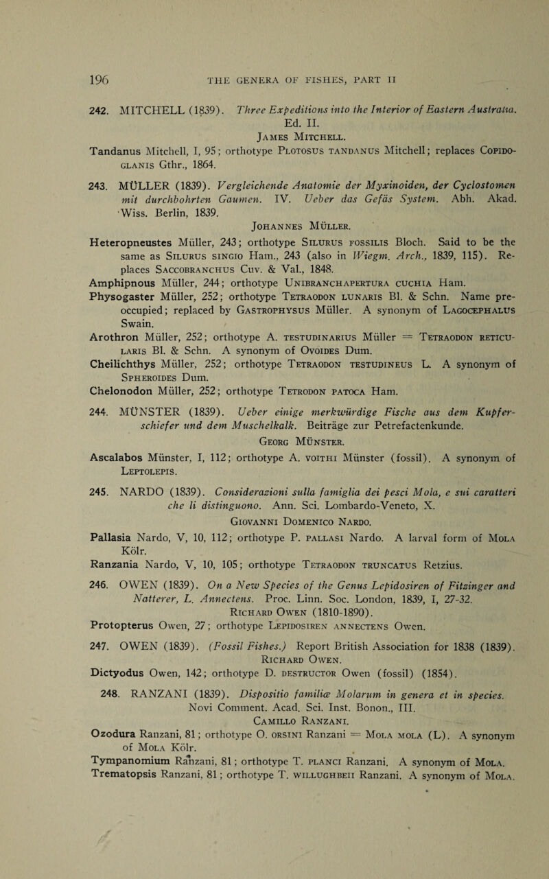 242. MITCHELL (1839). Three Expeditions into the Interior of Eastern Australia. Ed. II. James Mitchell. Tandanus Mitchell, I, 95; orthotype Plotosus tandanus Mitchell; replaces Copido- glanis Gthr., 1864. 243. MtJLLER (1839). Vergleichende Anatomie der Myxinoiden, der Cyclostonien mit durchbohrten Gaumen. IV. Ueber das Gefds System. Abh. Akad. ‘Wiss. Berlin, 1839. Johannes Muller. Heteropneustes Muller, 243; orthotype Silurus fossilis Bloch. Said to be the same as Silurus singio Plam., 243 (also in Wiegm. Arch., 1839, 115). Re¬ places Saccobranchus Cuv. & Val., 1848. Amphipnous Muller, 244; orthotype Unibranchapertura cuchia Ham. Physogaster Muller, 252; orthotype Tetraodon lunaris Bl. & Schn. Name pre¬ occupied ; replaced by Gastrophysus Muller. A synonym of Lagocephalus Swain. Arothron Muller, 252; orthotype A. testudinarius Muller = Tetraodon reticu¬ laris Bl. & Schn. A synonym of Ovoides Dum. Cheilichthys Muller, 252; orthotype Tetraodon testudineus L. A synonym of Spheroides Dum. Chelonodon Muller, 252; orthotype Tetrodon patoca Ham. 244. MUNSTER (1839). Ueber einige merkwiirdige Fische aus deni Kupfer- schicfer und deni Muschelkalk. Beitrage zur Petrefactenkunde. Georg Munster. Ascalabos Munster, I, 112; orthotype A. voithi Munster (fossil). A synonym of Leptolepis. 245. NARDO (1839). Considerazioni sulla famiglia dei pesci Mola, e sui caratteri che li distingiiono. Ann. Sci. Lombardo-Veneto, X. Giovanni Domenico Nardo. Pallasia Nardo, V, 10. 112; orthotype P. pallasi Nardo. A larval form of Mola Kolr. Ranzania Nardo, V, 10, 105; orthotype Tetraodon truncatus Retzius. 246. OWEN (1839). On a New Species of the Genus Lepidosiren of Fitzinger and Natterer, L. Annectens. Proc. Linn. Soc. London, 1839, I, 27-32. Richard Owen (1810-1890). Protopterus Owen, 27; orthotype Lepidosiren annectens Owen. 247. OWEN (1839). (Fossil Fishes.) Report British Association for 1838 (1839). Richard Owen. Dictyodus Owen, 142; orthotype D. destructor Owen (fossil) (1854). 248. RANZANI (1839). Dispositio families Molarum in genera et in species. Novi Comment. Acad. Sci. Inst. Bonon., III. Camillo Ranzani. Ozodura Ranzani, 81; orthotype O. orsini Ranzani = Mola mola (L). A synonym of Mola Kolr. Tympanomium RaTzani, 81; orthotype T. planci Ranzani. A synonym of Mola. Trematopsis Ranzani, 81; orthotype T. willughbeii Ranzani. A synonym of Mola.