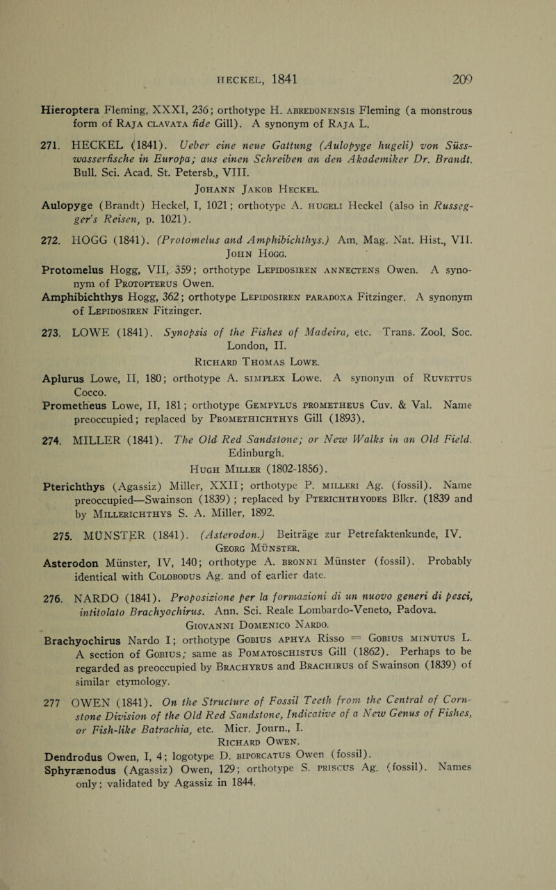 Hieroptera Fleming, XXXI, 236; orthotype H. abredonensis Fleming (a monstrous form of Raja clavata fide Gill). A synonym of Raja L. 271. HECKEL (1841). Ueber eine neue Gattung (Aulopyge hugeli) von Siiss- wasserfische in Europa; aus einen Schreiben an den Akademiker Dr. Brandt. Bull. Sci. Acad. St. Petersb., VIII. Johann Jakob Heckel. Aulopyge (Brandt) Heckel, I, 1021; orthotype A. hugeli Heckel (also in Russeg- ger’s Reisen, p. 1021). 272. HOGG (1841). (Protomelus and Amphibichthys.) Am. Mag. Nat. Hist., VII. John Hogg. Protomelus Hogg, VII, 359; orthotype Lepidosiren annectens Owen. A syno¬ nym of Protopterus Owen. Amphibichthys Hogg, 362; orthotype Lepidosiren paradox a Fitzinger. A synonym of Lepidosiren Fitzinger. 273. LOWE (1841). Synopsis of the Fishes of Madeira, etc. Trans. Zool. Soc. London, II. Richard Thomas Lowe. Aplurus Lowe, II, 180; orthotype A. simplex Lowe. A synonym of Ruvettus Cocco. Prometheus Lowe, II, 181; orthotype Gempylus Prometheus Cuv. & Val. Name preoccupied; replaced by Promethichthys Gill (1893). 274. MILLER (1841). The Old Red Sandstone; or New Walks in an Old Field. Edinburgh. Hugh Miller (1802-1856). Pterichthys (Agassiz) Miller, XXII; orthotype P. milleri Ag. (fossil). Name preoccupied—Swainson (1839) ; replaced by Pterichthyodes Blkr. (1839 and by Millerichthys S. A. Miller, 1892. 275. MUNSTER (1841). (Asterodon.) Beitrage zur Petrefaktenkunde, IV. Georg Munster. Asterodon Munster, IV, 140; orthotype A. bronni Munster (fossil). Probably identical with Colobodus Ag. and of earlier date. 276. NARDO (1841). Proposizione per la formazioni di un nuovo generi di pesci, intitolato Brachyochirus. Ann. Sci. Reale Lombardo-Veneto, Padova. Giovanni Domenico Nardo. Brachyochirus Nardo I; orthotype Gobius aphya Risso = Gobius minutus L. A section of Gobius; same as Pomatoschistus Gill (1862). Perhaps to be regarded as preoccupied by Brachyrus and Brachirus of Swainson (1839) of similar etymology. 277 OWEN (1841). On the Structure of Fossil Teeth from the Central of Corn- stone Division of the Old Red Sandstone, Indicative of a New Genus of Fishes, or Fish-like Batrachia, etc. Micr. Journ., I. Richard Owen. Dendrodus Owen, I, 4; logotype D. biporcatus Owen (fossil). Sphyrsenodus (Agassiz) Owen, 129; orthotype S. priscus Ag. (fossil). Names only; validated by Agassiz in 1844.