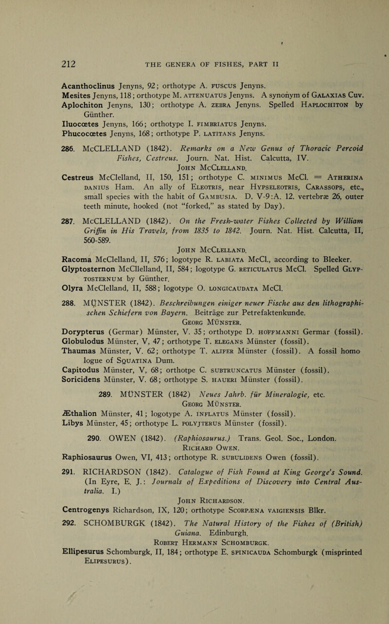Acanthoclinus Jenyns, 92; orthotype A. fuscus Jenyns. Mesites Jenyns, 118; orthotype M. attenuatus Jenyns. A synonym of Galaxias Cuv. Aplochiton Jenyns, 130; orthotype A. zebra Jenyns. Spelled Haplochiton by Gunther. Iluocoetes Jenyns, 166; orthotype I. fimbriatus Jenyns. Phucocoetes Jenyns, 168; orthotype P. latitans Jenyns. 286. McCLELLAND (1842). Remarks on a Nezv Genus of Thoracic Percoid Fishes, Cestreus. Journ. Nat. Hist. Calcutta, IV. John McClelland. Cestreus McClelland, II, 150, 151; orthotype C. minimus McCl. = Atherina danius Ham. An ally of Eleotris, near Hypseleotris, Carassops, etc., small species with the habit of Gambusia. D. V-9 :A. 12. vertebrae 26, outer teeth minute, hooked (not “forked,” as stated by Day). 287. McCLELLAND (1842). On the FresNwater Fishes Collected by William Griffin in His Travels, from 1835 to 1842. Journ. Nat. Hist. Calcutta, II, 560-589. John McClelland. Racoma McClelland, II, 576; logotype R. labiata McCl., according to Bleeker. Glyptosternon McClelland, II, 584; logotype G. reticulatus McCl. Spelled Glyp- tosternum by Gunther. Olyra McClelland, II, 588; logotype O. longicaudata McCl. 288. MtrNSTER (1842). Beschreibungen einiger neuer Fische aus den lithographi- schen Schiefern von Bayern. Beitriige zur Petrefaktenkunde. Georg Monster. Dorypterus (Germar) Munster, V. 35; orthotype D. hoFfmanni Germar (fossil). Globulodus Munster, V, 47; orthotype T. elegans Munster (fossil). Thaumas Munster, V. 62; orthotype T. alifer Munster (fossil). A fossil homo logue of Squatina Dum. Capitodus Munster, V, 68; orthotpe C. subtruncatus Munster (fossil). Soricidens Munster, V. 68; orthotype S. haueri Munster (fossil). 289. MUNSTER (1842) Neues Jahrb. fur Mineralogie, etc. Georg Munster. iEthalion Munster, 41; logotype A. inflatus Munster (fossil). Libys Munster, 45; orthotype L. polyjterus Munster (fossil). 290. OWEN (1842). (Raphiosaurus.) Trans. Geol. Soc., London. Richard Owen. Raphiosaurus Owen, VI, 413; orthotype R. subulidens Owen (fossil). 291. RICHARDSON (1842). Catalogue of Fish Found at King George’s Sound. (In Eyre, E. J.: Journals of Expeditions of Discovery into Central Aus¬ tralia. I.) John Richardson. Centrogenys Richardson, IX, 120; orthotype Scorp^ena vaigiensis Blkr. 292. SCHOMBURGK (1842). The Natural History of the Fishes of (British) Guiana. Edinburgh. Robert Hermann Schomburgk. Ellipesurus Schomburgk, II, 184; orthotype E. spinicauda Schomburgk (misprinted Elipesurus).