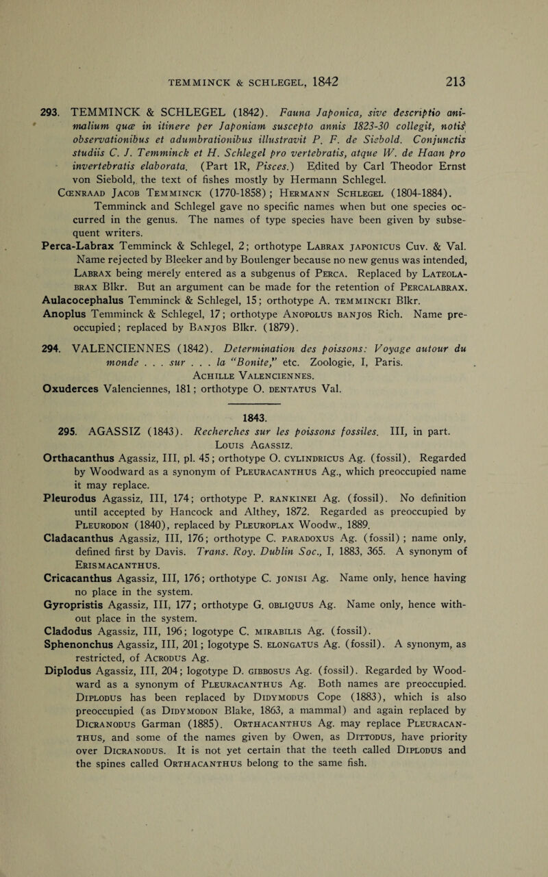 293. TEMMINCK & SCHLEGEL (1842). Fauna Japonica, sive descnptio a/ni- malium quce in itinere per Japoniam suscepto annis 1823-30 collegit, notis'' observationibus et adumbrationibus illustravit P. F. de Siebold. Conjunctis studiis C. J. Temminck et H. Schlegel pro vertebratis, atque W. de Haan pro invertebratis elaborata. (Part 1R, Pisces.) Edited by Carl Theodor Ernst von Siebold,. the text of fishes mostly by Hermann Schlegel. Cgenraad Jacob Temminck (1770-1858) ; Hermann Schlegel (1804-1884). Temminck and Schlegel gave no specific names when but one species oc¬ curred in the genus. The names of type species have been given by subse¬ quent writers. Perca-Labrax Temminck & Schlegel, 2; orthotype Labrax japonicus Cuv. & Val. Name rejected by Bleeker ,and by Boulenger because no new genus was intended, Labrax being merely entered as a subgenus of Perca. Replaced by Lateola- brax Blkr. But an argument can be made for the retention of Percalabrax. Aulacocephalus Temminck & Schlegel, 15; orthotype A. temmincki Blkr. Anoplus Temminck & Schlegel, 17; orthotype Anopolus banjos Rich. Name pre¬ occupied; replaced by Banjos Blkr. (1879). 294. VALENCIENNES (1842). Determination des poissons: Voyage autour du monde . . . sur ... la “Bonite ” etc. Zoologie, I, Paris. Achille Valenciennes. Oxuderces Valenciennes, 181; orthotype O. dentatus Val. 1843. 295. AGASSIZ (1843). Recherches sur les poissons fossiles. Ill, in part. Louis Agassiz. Orthacanthus Agassiz, III, pi. 45; orthotype O. cylindricus Ag. (fossil). Regarded by Woodward as a synonym of Pleuracanthus Ag., which preoccupied name it may replace. Pleurodus Agassiz, III, 174; orthotype P. rankinei Ag. (fossil). No definition until accepted by Hancock and Althey, 1872. Regarded as preoccupied by Pleurodon (1840), replaced by Pleuroplax Woodw., 1889. Cladacanthus Agassiz, III, 176; orthotype C. paradoxus Ag. (fossil); name only, defined first by Davis. Trans. Roy. Dublin Soc., I, 1883, 365. A synonym of Erismacanthus. Cricacanthus Agassiz, III, 176; orthotype C. jonisi Ag. Name only, hence having no place in the system. Gyropristis Agassiz, III, 177; orthotype G. obliquus Ag. Name only, hence with¬ out place in the system. Cladodus Agassiz, III, 196; logotype C. mirabilis Ag. (fossil). Sphenonchus Agassiz, III, 201; logotype S. elongatus Ag. (fossil). A synonym, as restricted, of Acrodus Ag. Diplodus Agassiz, III, 204; logotype D. gibbosus Ag. (fossil). Regarded by Wood¬ ward as a synonym of Pleuracanthus Ag. Both names are preoccupied. Diplodus has been replaced by Didymodus Cope (1883), which is also preoccupied (as Didymodon Blake, 1863, a mammal) and again replaced by Dicranodus Garman (1885). Orthacanthus Ag. may replace Pleuracan¬ thus, and some of the names given by Owen, as Dittodus, have priority over Dicranodus. It is not yet certain that the teeth called Diplodus and the spines called Orthacanthus belong to the same fish.
