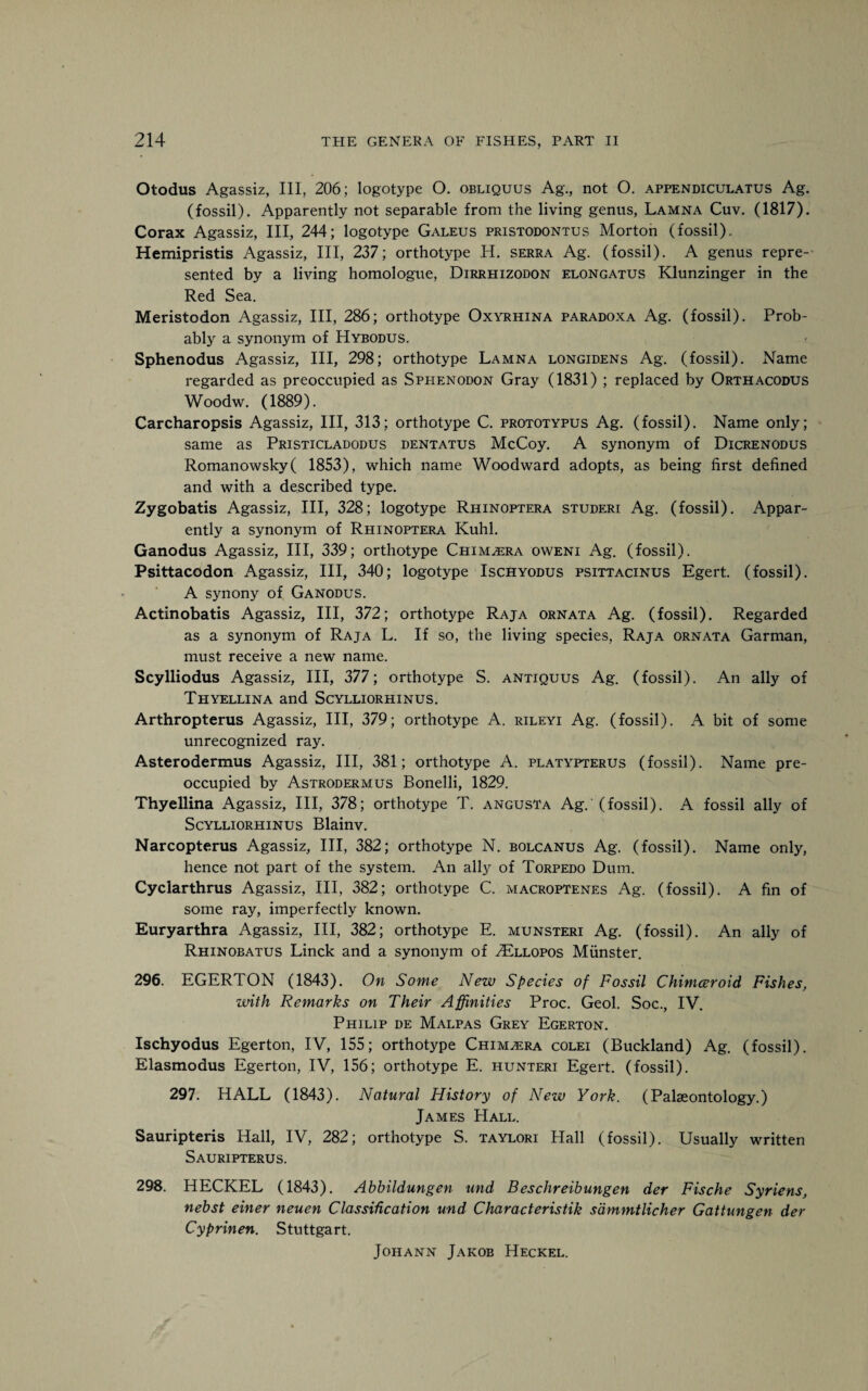 Otodus Agassiz, III, 206; logotype O. obliquus Ag., not O. appendiculatus Ag. (fossil). Apparently not separable from the living genus, Lamna Cuv. (1817). Corax Agassiz, III, 244; logotype Galeus pristodontus Morton (fossil). Hemipristis Agassiz, III, 237; orthotype H. serra Ag. (fossil). A genus repre¬ sented by a living homologue, Dirrhizodon elongatus Klunzinger in the Red Sea. Meristodon Agassiz, III, 286; orthotype Oxyrhina paradoxa Ag. (fossil). Prob¬ ably a synonym of Hybodus. Sphenodus Agassiz, III, 298; orthotype Lamna longidens Ag. (fossil). Name regarded as preoccupied as Spi-ienodon Gray (1831) ; replaced by Orthacodus Woodw. (1889). Carcharopsis Agassiz, III, 313; orthotype C. prototypus Ag. (fossil). Name only; same as Pristicladodus dentatus McCoy. A synonym of Dicrenodus Romanowsky( 1853), which name Woodward adopts, as being first defined and with a described type. Zygobatis Agassiz, III, 328; logotype Rhinoptera studeri Ag. (fossil). Appar¬ ently a synonym of Rhinoptera Kuhl. Ganodus Agassiz, III, 339; orthotype Chimera ovveni Ag. (fossil). Psittacodon Agassiz, III, 340; logotype Ischyodus psittacinus Egert. (fossil). A synony of Ganodus. Actinobatis Agassiz, III, 372; orthotype Raja ornata Ag. (fossil). Regarded as a synonym of Raja L. If so, the living species, Raja ornata Garman, must receive a new name. Scylliodus Agassiz, III, 377; orthotype S. antiquus Ag. (fossil). An ally of Thyellina and Scylliorhinus. Arthropterus Agassiz, III, 379; orthotype A. rileyi Ag. (fossil). A bit of some unrecognized ray. Asterodermus Agassiz, III, 381; orthotype A. platypterus (fossil). Name pre¬ occupied by Astrodermus Bonelli, 1829. Thyellina Agassiz, III, 378; orthotype T. angusta Ag. (fossil). A fossil ally of Scylliorhinus Blainv. Narcopterus Agassiz, III, 382; orthotype N. bolcanus Ag. (fossil). Name only, hence not part of the system. An ally of Torpedo Dum. Cyclarthrus Agassiz, III, 382; orthotype C. macroptenes Ag. (fossil). A fin of some ray, imperfectly known. Euryarthra Agassiz, III, 382; orthotype E. munsteri Ag. (fossil). An ally of Rhinobatus Linck and a synonym of 2Ellopos Munster. 296. EGERTON (1843). On Some New Species of Fossil Chimceroid Fishes, with Remarks on Their Affinities Proc. Geol. Soc., IV. Philip de Malpas Grey Egerton. Ischyodus Egerton, IV, 155; orthotype Chimera colei (Buckland) Ag. (fossil). Elasmodus Egerton, IV, 156; orthotype E. hunteri Egert. (fossil). 297. HALL (1843). Natural History of New York. (Palaeontology.) James Hall. Sauripteris Hall, IV, 282; orthotype S. taylori Hall (fossil). Usually written Sauripterus. 298. HECKEL (1843). Abbildungen und Beschreibungen der Fische Syriens, nebst einer neuen Classification und Characteristik sdmmtlicher Gattungen der Cyprinen. Stuttgart. Johann Jakob Heckel.